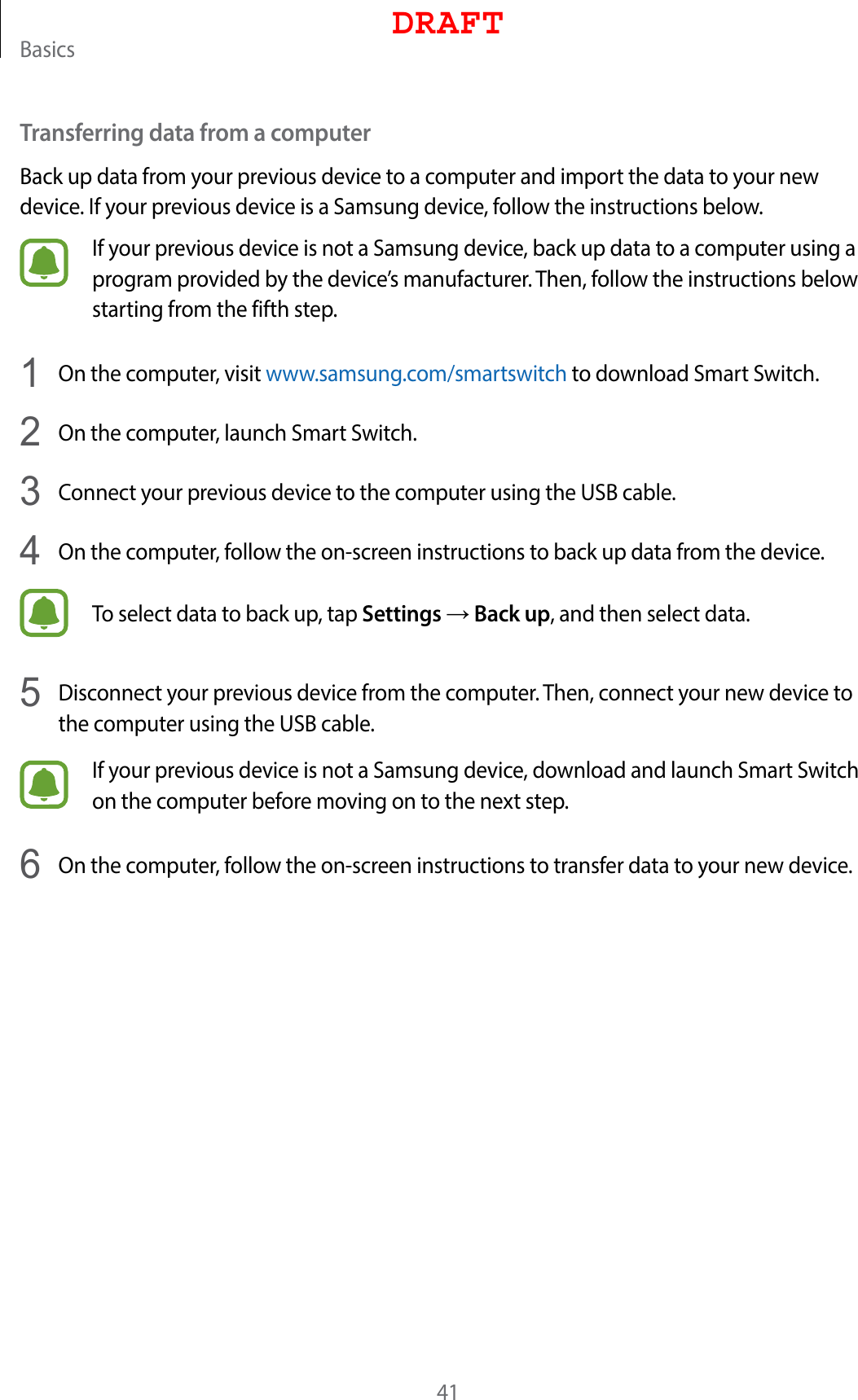 Basics41Transferring data from a computerBack up data from your previous device to a computer and import the data to your new device. If your previous device is a Samsung device, follow the instructions below.If your previous device is not a Samsung device, back up data to a computer using a program provided by the device’s manufacturer. Then, follow the instructions below starting from the fifth step.1  On the computer, visit www.samsung.com/smartswitch to download Smart Switch.2  On the computer, launch Smart Switch.3  Connect your previous device to the computer using the USB cable.4  On the computer, follow the on-screen instructions to back up data from the device.To select data to back up, tap Settings → Back up, and then select data.5  Disconnect your previous device from the computer. Then, connect your new device to the computer using the USB cable.If your previous device is not a Samsung device, download and launch Smart Switch on the computer before moving on to the next step.6  On the computer, follow the on-screen instructions to transfer data to your new device.DRAFT