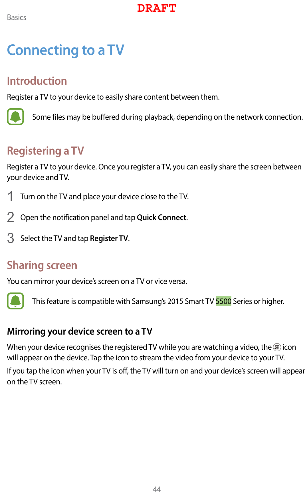 Basics44Connecting to a TVIntroductionRegister a TV to your device to easily share content between them.Some files may be buffered during playback, depending on the network connection.Registering a TVRegister a TV to your device. Once you register a TV, you can easily share the screen between your device and TV.1  Turn on the TV and place your device close to the TV.2  Open the notification panel and tap Quick Connect.3  Select the TV and tap Register TV.Sharing screenYou can mirror your device’s screen on a TV or vice versa.This feature is compatible with Samsung’s 2015 Smart TV 5500 Series or higher.Mirroring your device screen to a TVWhen your device recognises the registered TV while you are watching a video, the   icon will appear on the device. Tap the icon to stream the video from your device to your TV.If you tap the icon when your TV is off, the TV will turn on and your device’s screen will appear on the TV screen.DRAFT