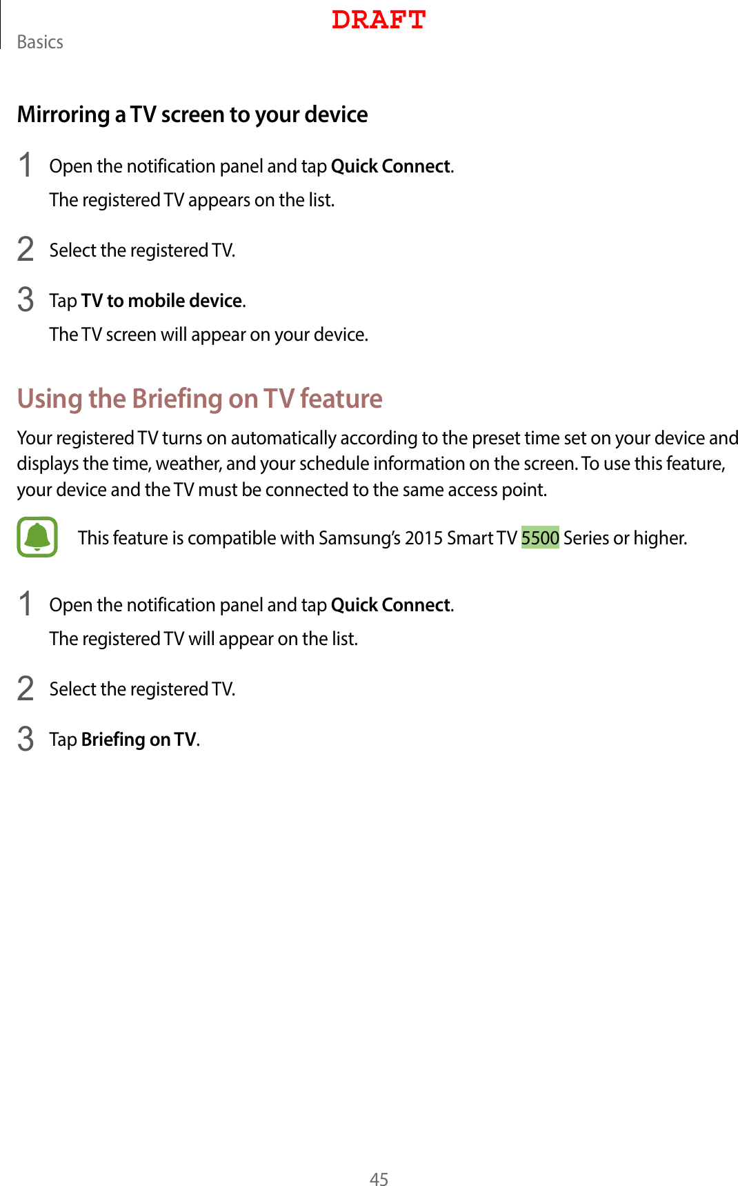 Basics45Mirroring a TV screen to your device1  Open the notification panel and tap Quick Connect.The registered TV appears on the list.2  Select the registered TV.3  Tap TV to mobile device.The TV screen will appear on your device.Using the Briefing on TV featureYour registered TV turns on automatically according to the preset time set on your device and displays the time, weather, and your schedule information on the screen. To use this feature, your device and the TV must be connected to the same access point.This feature is compatible with Samsung’s 2015 Smart TV 5500 Series or higher.1  Open the notification panel and tap Quick Connect.The registered TV will appear on the list.2  Select the registered TV.3  Tap Briefing on TV.DRAFT
