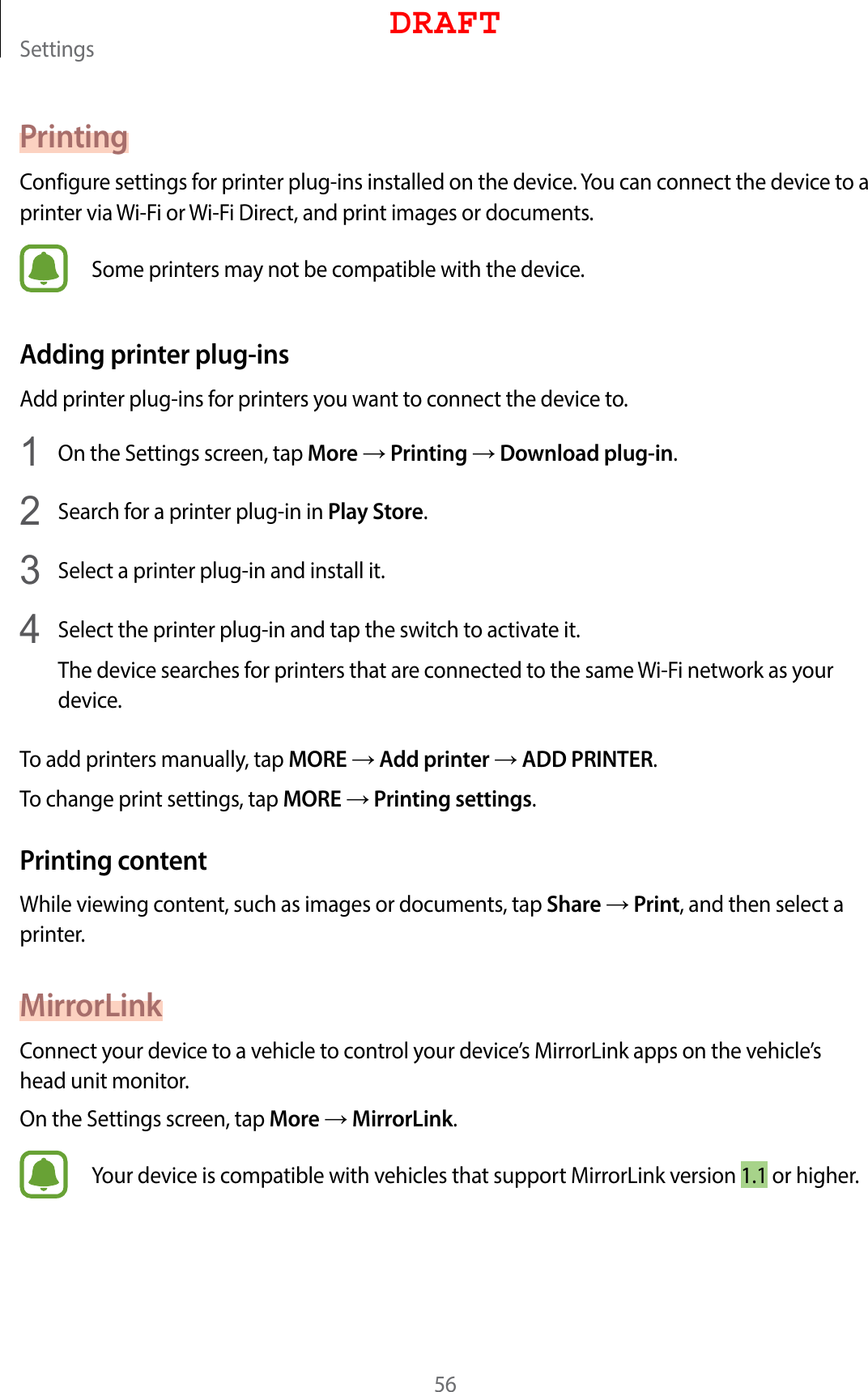 Settings56PrintingConfigure settings for printer plug-ins installed on the device. You can connect the device to a printer via Wi-Fi or Wi-Fi Direct, and print images or documents.Some printers may not be compatible with the device.Adding printer plug-insAdd printer plug-ins for printers you want to connect the device to.1  On the Settings screen, tap More → Printing → Download plug-in.2  Search for a printer plug-in in Play Store.3  Select a printer plug-in and install it.4  Select the printer plug-in and tap the switch to activate it.The device searches for printers that are connected to the same Wi-Fi network as your device.To add printers manually, tap MORE → Add printer → ADD PRINTER.To change print settings, tap MORE → Printing settings.Printing contentWhile viewing content, such as images or documents, tap Share → Print, and then select a printer.MirrorLinkConnect your device to a vehicle to control your device’s MirrorLink apps on the vehicle’s head unit monitor.On the Settings screen, tap More → MirrorLink.Your device is compatible with vehicles that support MirrorLink version 1.1 or higher.DRAFT
