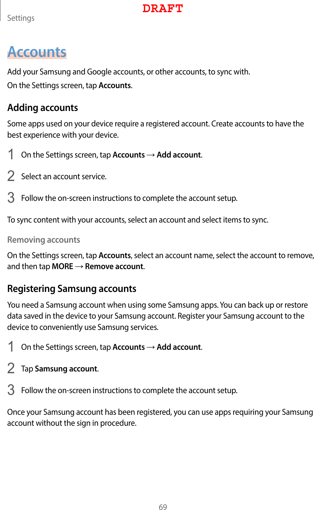 Settings69AccountsAdd your Samsung and Google accounts, or other accounts, to sync with.On the Settings screen, tap Accounts.Adding accountsSome apps used on your device require a registered account. Create accounts to have the best experience with your device.1  On the Settings screen, tap Accounts → Add account.2  Select an account service.3  Follow the on-screen instructions to complete the account setup.To sync content with your accounts, select an account and select items to sync.Removing accountsOn the Settings screen, tap Accounts, select an account name, select the account to remove, and then tap MORE → Remove account.Registering Samsung accountsYou need a Samsung account when using some Samsung apps. You can back up or restore data saved in the device to your Samsung account. Register your Samsung account to the device to conveniently use Samsung services.1  On the Settings screen, tap Accounts → Add account.2  Tap Samsung account.3  Follow the on-screen instructions to complete the account setup.Once your Samsung account has been registered, you can use apps requiring your Samsung account without the sign in procedure.DRAFT