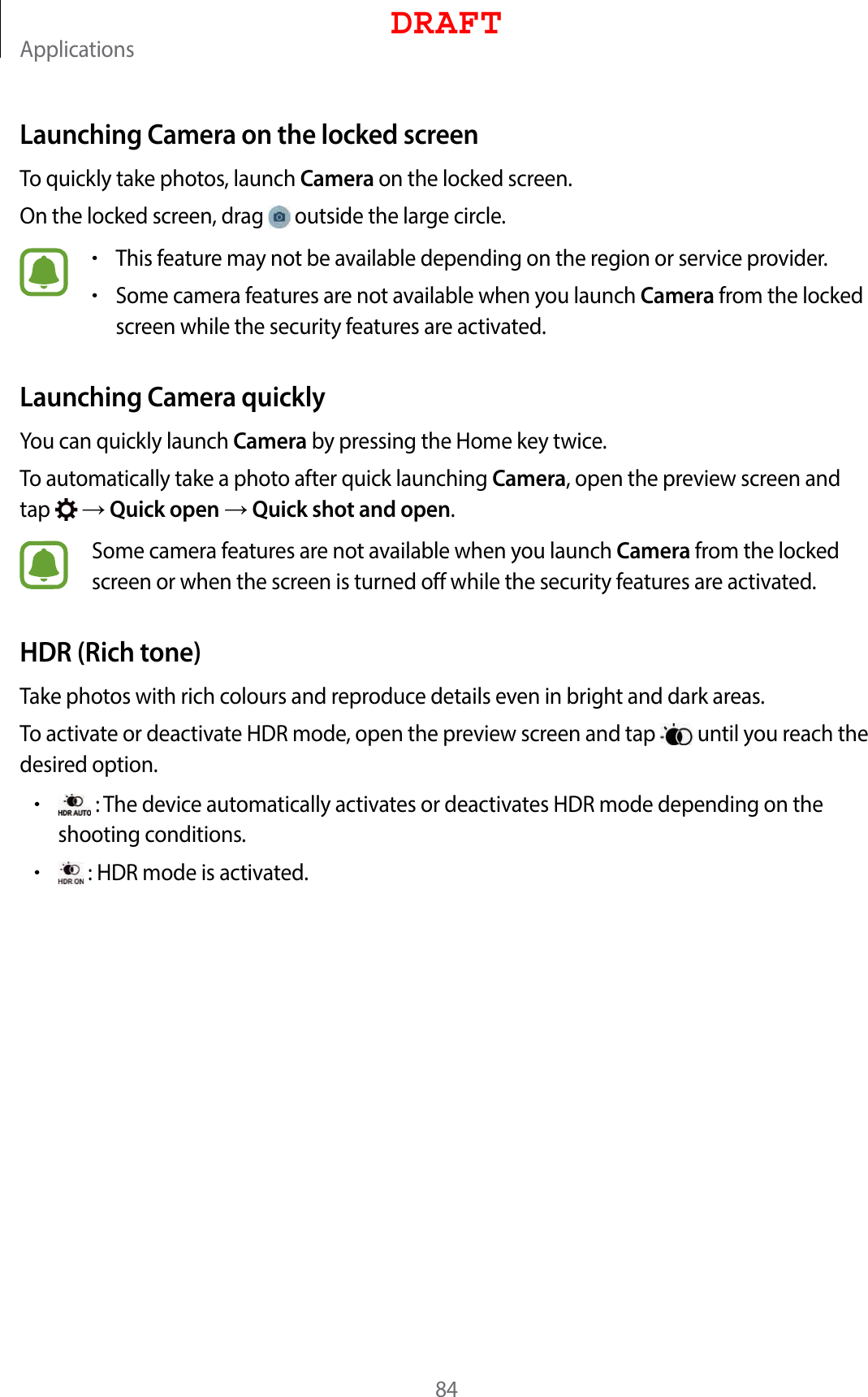 Applications84Launching Camera on the locked screenTo quickly take photos, launch Camera on the locked screen.On the locked screen, drag   outside the large circle.•This feature may not be available depending on the region or service provider.•Some camera features are not available when you launch Camera from the locked screen while the security features are activated.Launching Camera quicklyYou can quickly launch Camera by pressing the Home key twice.To automatically take a photo after quick launching Camera, open the preview screen and tap    Quick open  Quick shot and open.Some camera features are not available when you launch Camera from the locked screen or when the screen is turned off while the security features are activated.HDR (Rich tone)Take photos with rich colours and reproduce details even in bright and dark areas.To activate or deactivate HDR mode, open the preview screen and tap   until you reach the desired option.• : The device automatically activates or deactivates HDR mode depending on the shooting conditions.• : HDR mode is activated.DRAFT
