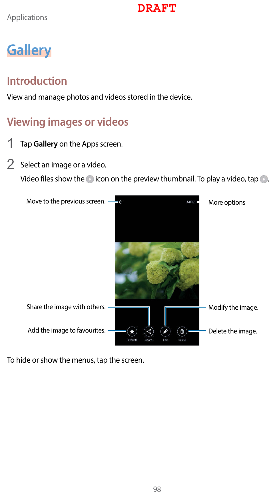 Applications98GalleryIntroductionView and manage photos and videos stored in the device.Viewing images or videos1  Tap Gallery on the Apps screen.2  Select an image or a video.Video files show the   icon on the preview thumbnail. To play a video, tap  .More optionsMove to the previous screen.Add the image to favourites.Share the image with others.Delete the image.Modify the image.To hide or show the menus, tap the screen.DRAFT