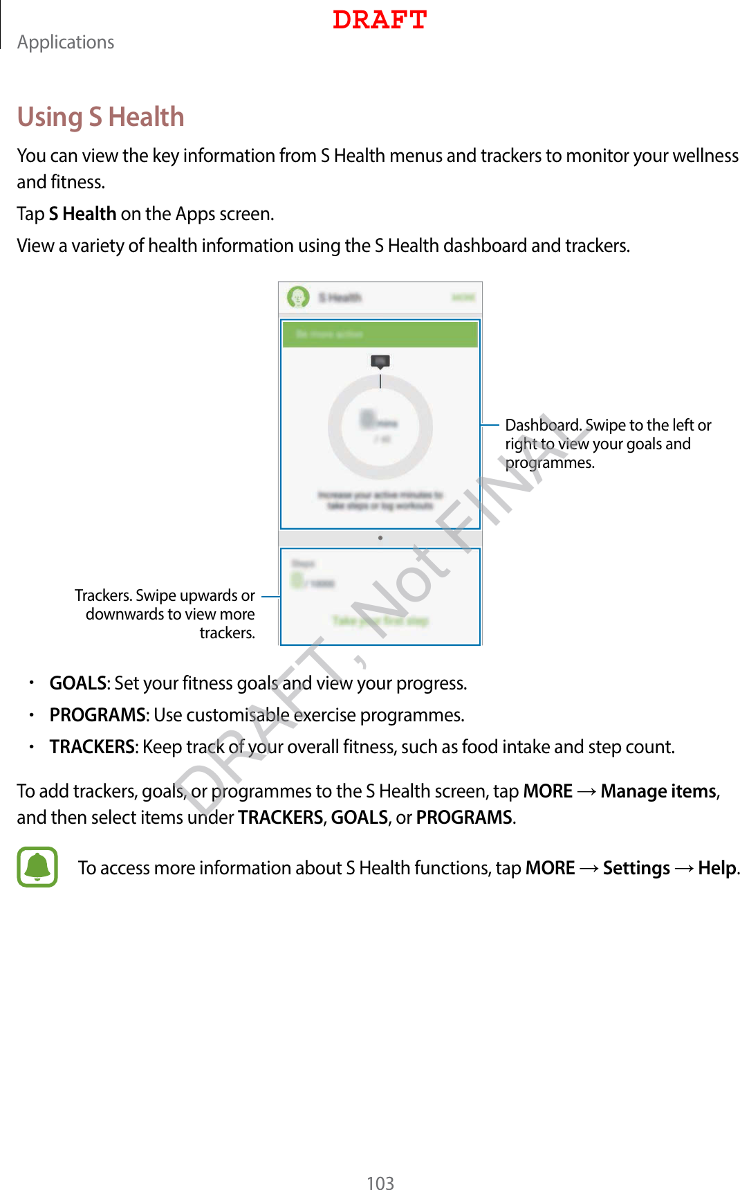 Applications103Using S HealthYou can view the key information from S Health menus and trackers to monitor your wellness and fitness.Tap S Health on the Apps screen.View a variety of health information using the S Health dashboard and trackers.Trackers. Swipe upwards or downwards to view more trackers.Dashboard. Swipe to the left or right to view your goals and programmes.•GOALS: Set your fitness goals and view your progress.•PROGRAMS: Use customisable exercise programmes.•TRACKERS: Keep track of your overall fitness, such as food intake and step count.To add trackers, goals, or programmes to the S Health screen, tap MORE  Manage items, and then select items under TRACKERS, GOALS, or PROGRAMS.To access more information about S Health functions, tap MORE  Settings  Help.DRAFTDRAFT, Not FINAL