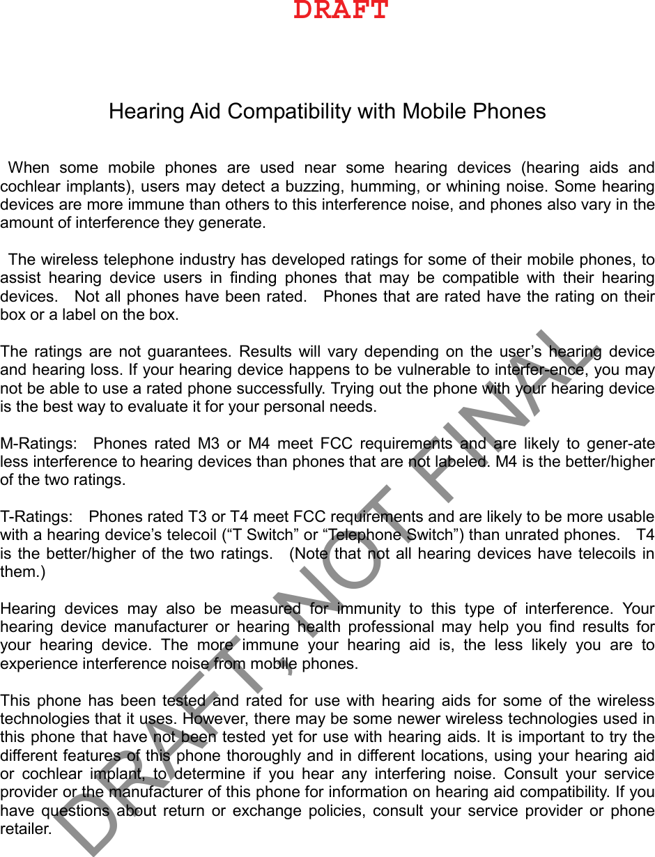 Hearing Aid Compatibility with Mobile Phones When  some  mobile  phones  are  used  near  some  hearing  devices  (hearing  aids  and cochlear implants), users may detect a buzzing, humming, or whining noise. Some hearing devices are more immune than others to this interference noise, and phones also vary in the amount of interference they generate.   The wireless telephone industry has developed ratings for some of their mobile phones, to assist  hearing  device  users  in  ﬁnding  phones  that  may  be  compatible  with  their  hearing devices.    Not all phones have been rated.    Phones that are rated have the rating on their box or a label on the box.   The ratings are not guarantees. Results  will  vary  depending  on  the  user’s hearing  device and hearing loss. If your hearing device happens to be vulnerable to interfer-ence, you may not be able to use a rated phone successfully. Trying out the phone with your hearing device is the best way to evaluate it for your personal needs.   M-Ratings:    Phones rated M3 or  M4 meet FCC  requirements  and  are  likely  to gener-ate less interference to hearing devices than phones that are not labeled. M4 is the better/higher of the two ratings.   T-Ratings:    Phones rated T3 or T4 meet FCC requirements and are likely to be more usable with a hearing device’s telecoil (“T Switch” or “Telephone Switch”) than unrated phones.    T4 is the better/higher of the two ratings.    (Note that not all hearing devices have telecoils in them.)   Hearing  devices  may  also  be  measured  for  immunity  to  this  type  of  interference.  Your hearing  device  manufacturer  or  hearing  health  professional  may  help  you  ﬁnd  results  for your  hearing  device.  The  more  immune  your  hearing  aid  is,  the  less  likely  you  are  to experience interference noise from mobile phones.   This phone has been tested and rated for use with hearing aids for some of the wireless technologies that it uses. However, there may be some newer wireless technologies used in this phone that have not been tested yet for use with hearing aids. It is important to try the different features of this phone thoroughly and in different locations, using your hearing aid or  cochlear  implant,  to  determine  if  you  hear  any  interfering  noise.  Consult  your  service provider or the manufacturer of this phone for information on hearing aid compatibility. If you have questions about return or exchange policies, consult your service provider or phone retailer. %3&quot;&apos;5DRAFT, NOT FINAL