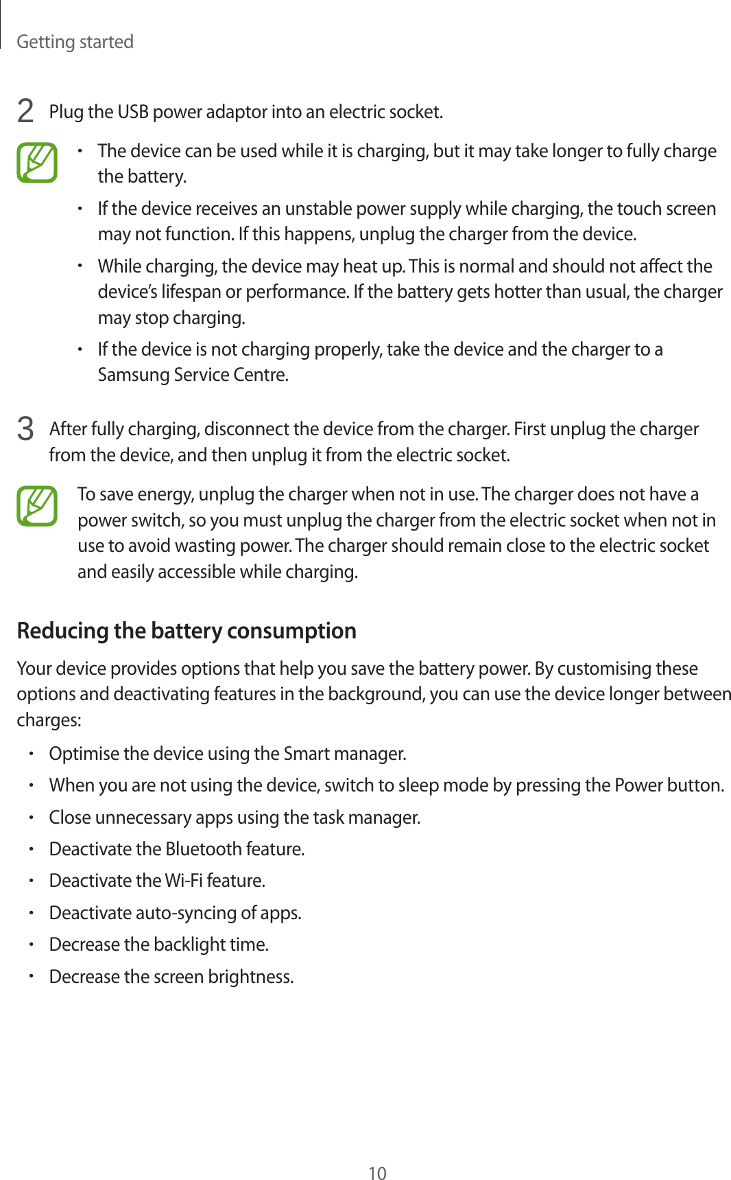 Getting started102  Plug the USB power adaptor into an electric socket.•The device can be used while it is charging, but it may take longer to fully charge the battery.•If the device receives an unstable power supply while charging, the touch screen may not function. If this happens, unplug the charger from the device.•While charging, the device may heat up. This is normal and should not affect the device’s lifespan or performance. If the battery gets hotter than usual, the charger may stop charging.•If the device is not charging properly, take the device and the charger to a Samsung Service Centre.3  After fully charging, disconnect the device from the charger. First unplug the charger from the device, and then unplug it from the electric socket.To save energy, unplug the charger when not in use. The charger does not have a power switch, so you must unplug the charger from the electric socket when not in use to avoid wasting power. The charger should remain close to the electric socket and easily accessible while charging.Reducing the battery consumptionYour device provides options that help you save the battery power. By customising these options and deactivating features in the background, you can use the device longer between charges:•Optimise the device using the Smart manager.•When you are not using the device, switch to sleep mode by pressing the Power button.•Close unnecessary apps using the task manager.•Deactivate the Bluetooth feature.•Deactivate the Wi-Fi feature.•Deactivate auto-syncing of apps.•Decrease the backlight time.•Decrease the screen brightness.