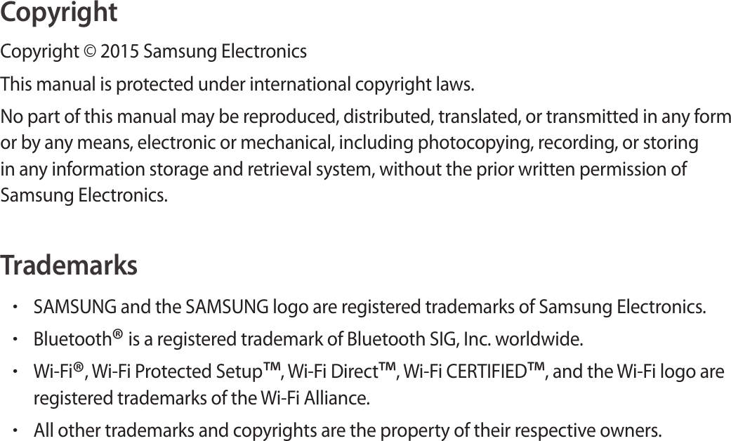 CopyrightCopyright © 2015 Samsung ElectronicsThis manual is protected under international copyright laws.No part of this manual may be reproduced, distributed, translated, or transmitted in any form or by any means, electronic or mechanical, including photocopying, recording, or storing in any information storage and retrieval system, without the prior written permission of Samsung Electronics.Trademarks•SAMSUNG and the SAMSUNG logo are registered trademarks of Samsung Electronics.•Bluetooth® is a registered trademark of Bluetooth SIG, Inc. worldwide.•Wi-Fi®, Wi-Fi Protected Setup™, Wi-Fi Direct™, Wi-Fi CERTIFIED™, and the Wi-Fi logo are registered trademarks of the Wi-Fi Alliance.•All other trademarks and copyrights are the property of their respective owners.