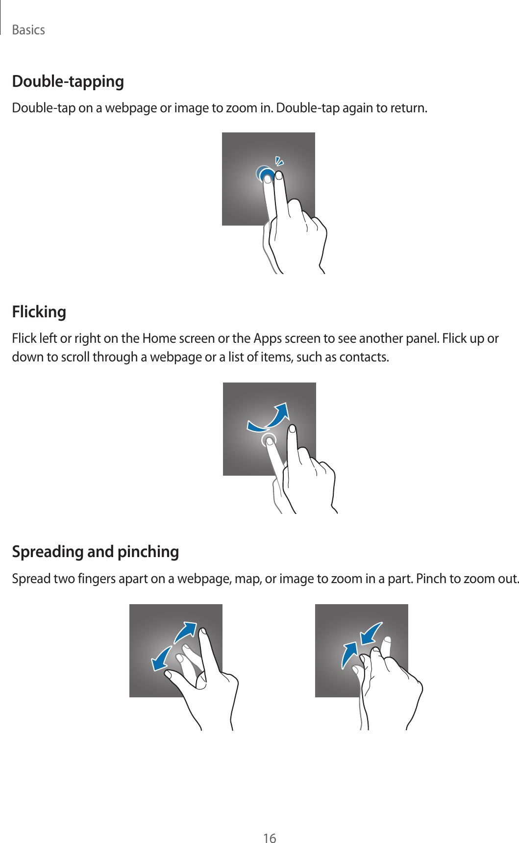 Basics16Double-tappingDouble-tap on a webpage or image to zoom in. Double-tap again to return.FlickingFlick left or right on the Home screen or the Apps screen to see another panel. Flick up or down to scroll through a webpage or a list of items, such as contacts.Spreading and pinchingSpread two fingers apart on a webpage, map, or image to zoom in a part. Pinch to zoom out.