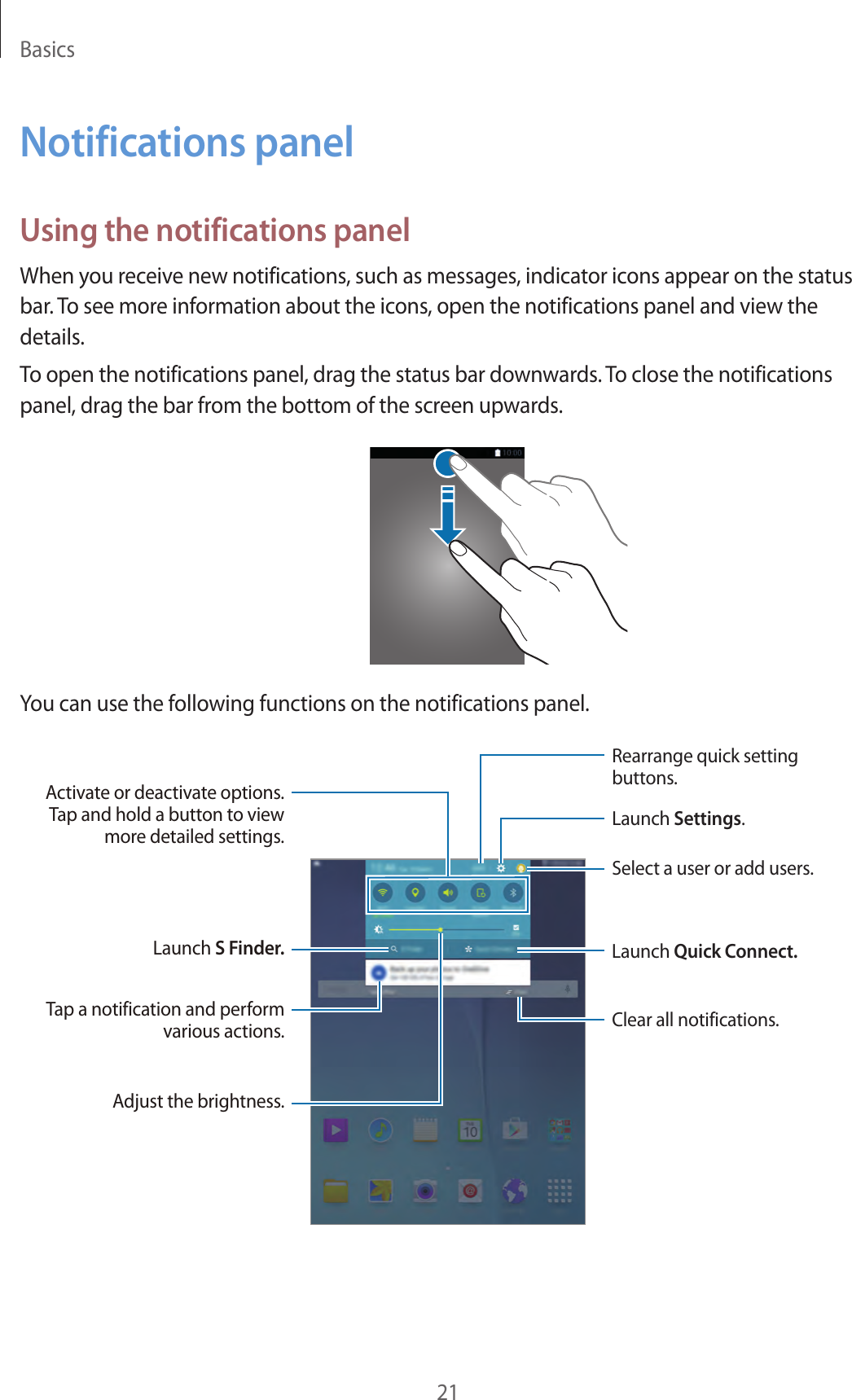 Basics21Notifications panelUsing the notifications panelWhen you receive new notifications, such as messages, indicator icons appear on the status bar. To see more information about the icons, open the notifications panel and view the details.To open the notifications panel, drag the status bar downwards. To close the notifications panel, drag the bar from the bottom of the screen upwards.You can use the following functions on the notifications panel.Select a user or add users.Clear all notifications.Adjust the brightness.Launch S Finder. Launch Quick Connect.Activate or deactivate options. Tap and hold a button to view more detailed settings.Rearrange quick setting buttons.Launch Settings.Tap a notification and perform various actions.