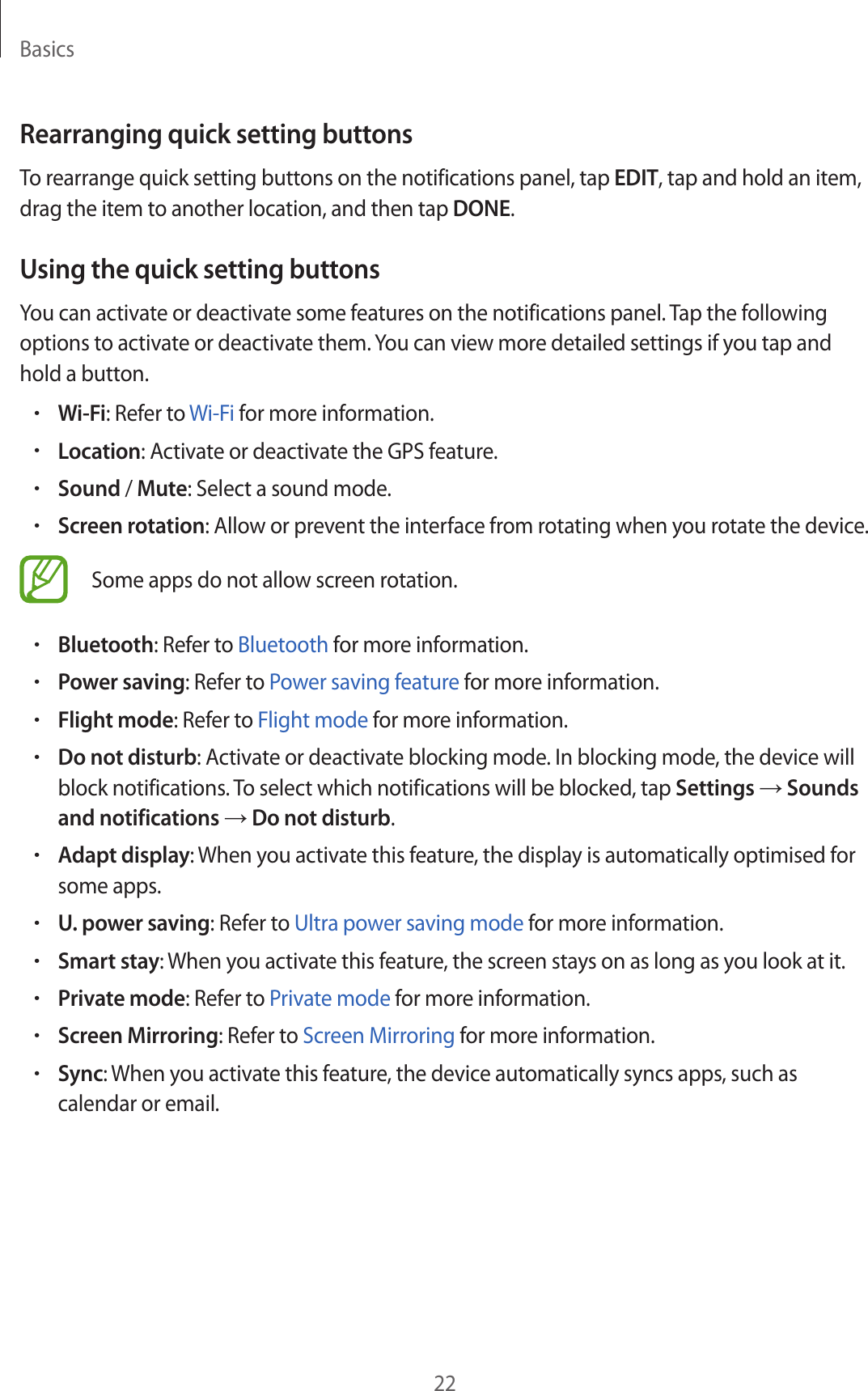 Basics22Rearranging quick setting buttonsTo rearrange quick setting buttons on the notifications panel, tap EDIT, tap and hold an item, drag the item to another location, and then tap DONE.Using the quick setting buttonsYou can activate or deactivate some features on the notifications panel. Tap the following options to activate or deactivate them. You can view more detailed settings if you tap and hold a button.•Wi-Fi: Refer to Wi-Fi for more information.•Location: Activate or deactivate the GPS feature.•Sound / Mute: Select a sound mode.•Screen rotation: Allow or prevent the interface from rotating when you rotate the device.Some apps do not allow screen rotation.•Bluetooth: Refer to Bluetooth for more information.•Power saving: Refer to Power saving feature for more information.•Flight mode: Refer to Flight mode for more information.•Do not disturb: Activate or deactivate blocking mode. In blocking mode, the device will block notifications. To select which notifications will be blocked, tap Settings → Sounds and notifications → Do not disturb.•Adapt display: When you activate this feature, the display is automatically optimised for some apps.•U. power saving: Refer to Ultra power saving mode for more information.•Smart stay: When you activate this feature, the screen stays on as long as you look at it.•Private mode: Refer to Private mode for more information.•Screen Mirroring: Refer to Screen Mirroring for more information.•Sync: When you activate this feature, the device automatically syncs apps, such as calendar or email.