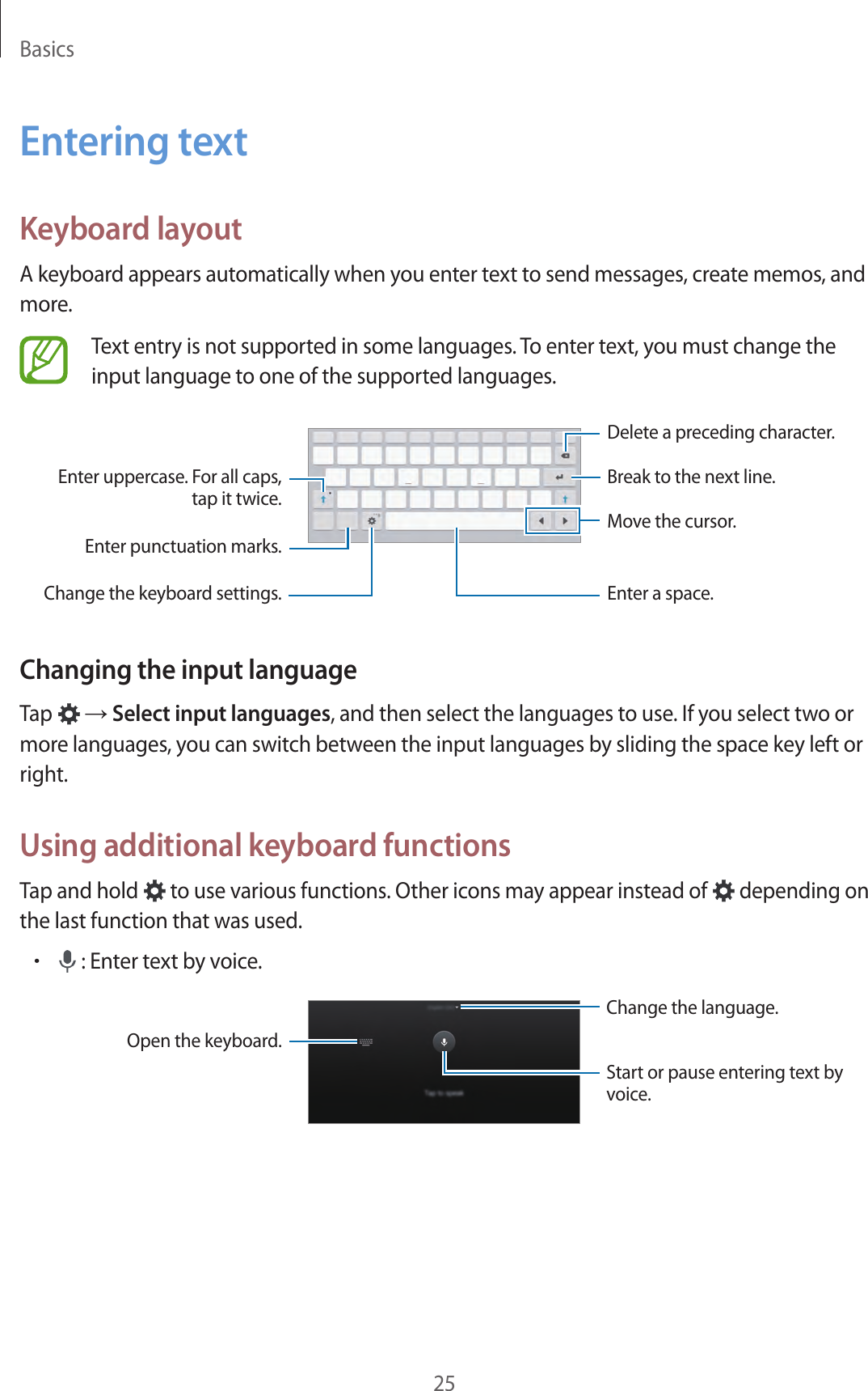 Basics25Entering textKeyboard layoutA keyboard appears automatically when you enter text to send messages, create memos, and more.Text entry is not supported in some languages. To enter text, you must change the input language to one of the supported languages.Break to the next line.Move the cursor.Delete a preceding character.Enter punctuation marks.Enter uppercase. For all caps, tap it twice.Change the keyboard settings. Enter a space.Changing the input languageTap   → Select input languages, and then select the languages to use. If you select two or more languages, you can switch between the input languages by sliding the space key left or right.Using additional keyboard functionsTap and hold   to use various functions. Other icons may appear instead of   depending on the last function that was used.• : Enter text by voice.Change the language.Open the keyboard.Start or pause entering text by voice.