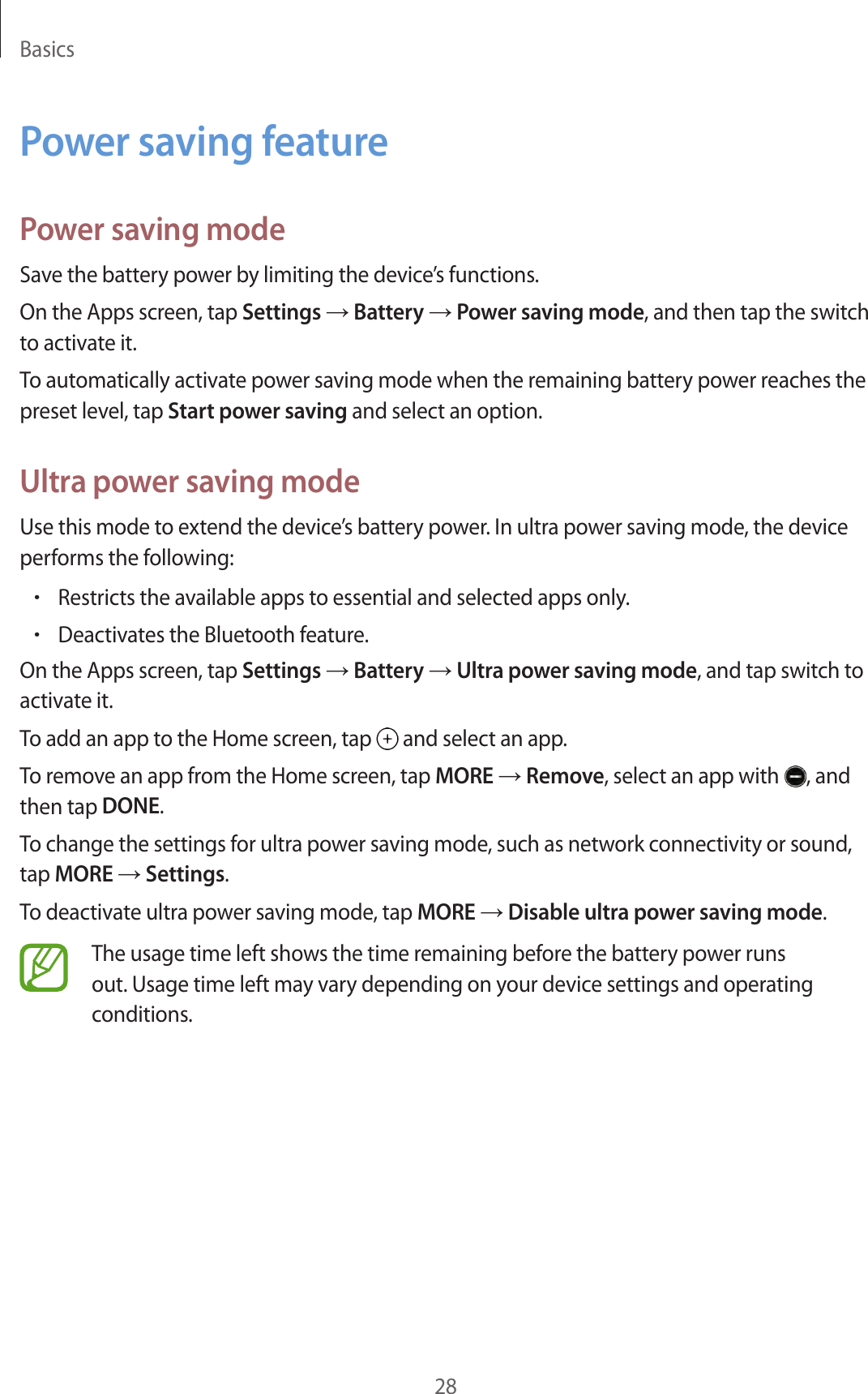 Basics28Power saving featurePower saving modeSave the battery power by limiting the device’s functions.On the Apps screen, tap Settings → Battery → Power saving mode, and then tap the switch to activate it.To automatically activate power saving mode when the remaining battery power reaches the preset level, tap Start power saving and select an option.Ultra power saving modeUse this mode to extend the device’s battery power. In ultra power saving mode, the device performs the following:•Restricts the available apps to essential and selected apps only.•Deactivates the Bluetooth feature.On the Apps screen, tap Settings → Battery → Ultra power saving mode, and tap switch to activate it.To add an app to the Home screen, tap   and select an app.To remove an app from the Home screen, tap MORE → Remove, select an app with  , and then tap DONE.To change the settings for ultra power saving mode, such as network connectivity or sound, tap MORE → Settings.To deactivate ultra power saving mode, tap MORE → Disable ultra power saving mode.The usage time left shows the time remaining before the battery power runs out. Usage time left may vary depending on your device settings and operating conditions.