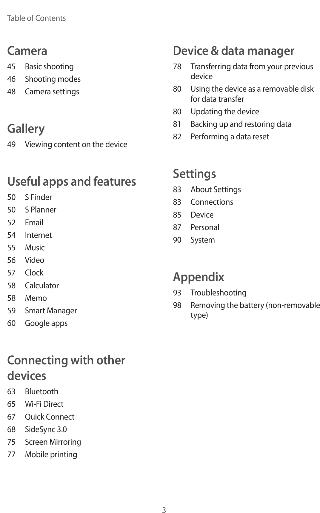 Table of Contents3Device &amp; data manager78  Transferring data from your previous device80  Using the device as a removable disk for data transfer80  Updating the device81  Backing up and restoring data82  Performing a data resetSettings83  About Settings83 Connections85 Device87 Personal90 SystemAppendix93 Troubleshooting98  Removing the battery (non-removable type)Camera45  Basic shooting46  Shooting modes48  Camera settingsGallery49  Viewing content on the deviceUseful apps and features50  S Finder50  S Planner52 Email54 Internet55 Music56 Video57 Clock58 Calculator58 Memo59  Smart Manager60  Google appsConnecting with other devices63 Bluetooth65  Wi-Fi Direct67  Quick Connect68  SideSync 3.075  Screen Mirroring77  Mobile printing