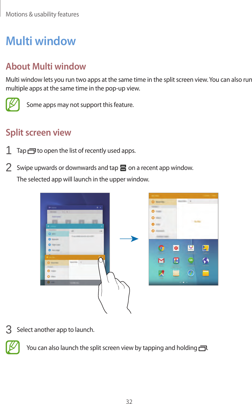 Motions &amp; usability features32Multi windowAbout Multi windowMulti window lets you run two apps at the same time in the split screen view. You can also run multiple apps at the same time in the pop-up view.Some apps may not support this feature.Split screen view1  Tap   to open the list of recently used apps.2  Swipe upwards or downwards and tap   on a recent app window.The selected app will launch in the upper window.3  Select another app to launch.You can also launch the split screen view by tapping and holding  .