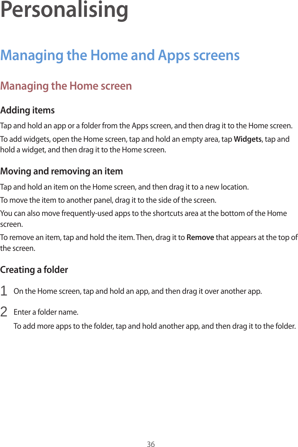 36PersonalisingManaging the Home and Apps screensManaging the Home screenAdding itemsTap and hold an app or a folder from the Apps screen, and then drag it to the Home screen.To add widgets, open the Home screen, tap and hold an empty area, tap Widgets, tap and hold a widget, and then drag it to the Home screen.Moving and removing an itemTap and hold an item on the Home screen, and then drag it to a new location.To move the item to another panel, drag it to the side of the screen.You can also move frequently-used apps to the shortcuts area at the bottom of the Home screen.To remove an item, tap and hold the item. Then, drag it to Remove that appears at the top of the screen.Creating a folder1  On the Home screen, tap and hold an app, and then drag it over another app.2  Enter a folder name.To add more apps to the folder, tap and hold another app, and then drag it to the folder.