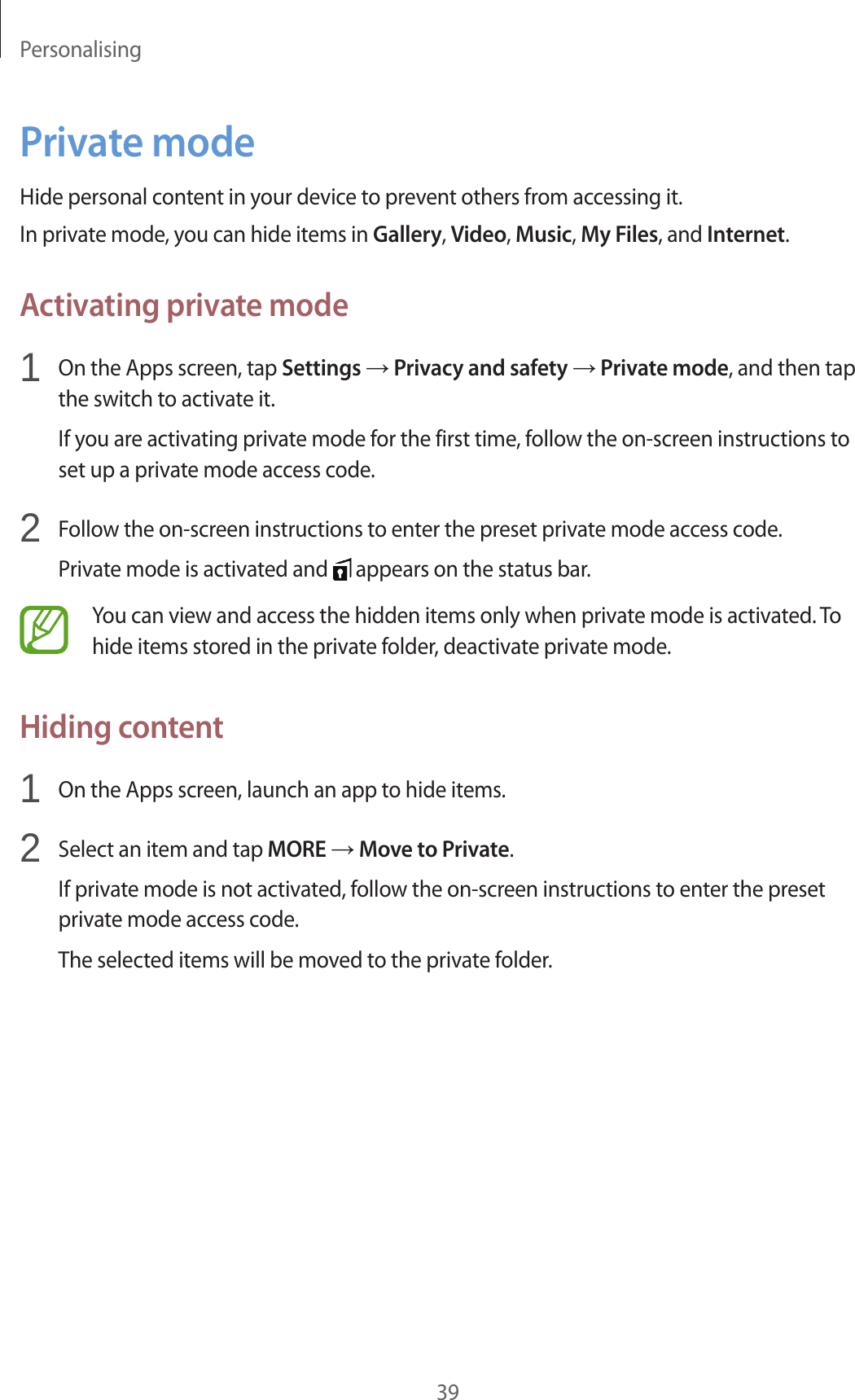 Personalising39Private modeHide personal content in your device to prevent others from accessing it.In private mode, you can hide items in Gallery, Video, Music, My Files, and Internet.Activating private mode1  On the Apps screen, tap Settings → Privacy and safety → Private mode, and then tap the switch to activate it.If you are activating private mode for the first time, follow the on-screen instructions to set up a private mode access code.2  Follow the on-screen instructions to enter the preset private mode access code.Private mode is activated and   appears on the status bar.You can view and access the hidden items only when private mode is activated. To hide items stored in the private folder, deactivate private mode.Hiding content1  On the Apps screen, launch an app to hide items.2  Select an item and tap MORE → Move to Private.If private mode is not activated, follow the on-screen instructions to enter the preset private mode access code.The selected items will be moved to the private folder.