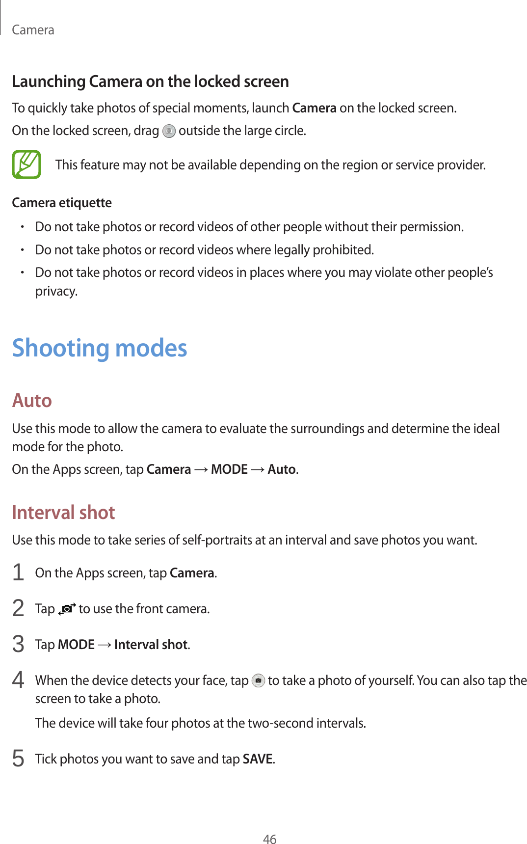 Camera46Launching Camera on the locked screenTo quickly take photos of special moments, launch Camera on the locked screen.On the locked screen, drag   outside the large circle.This feature may not be available depending on the region or service provider.Camera etiquette•Do not take photos or record videos of other people without their permission.•Do not take photos or record videos where legally prohibited.•Do not take photos or record videos in places where you may violate other people’s privacy.Shooting modesAutoUse this mode to allow the camera to evaluate the surroundings and determine the ideal mode for the photo.On the Apps screen, tap Camera → MODE → Auto.Interval shotUse this mode to take series of self-portraits at an interval and save photos you want.1  On the Apps screen, tap Camera.2  Tap   to use the front camera.3  Tap MODE → Interval shot.4  When the device detects your face, tap   to take a photo of yourself. You can also tap the screen to take a photo.The device will take four photos at the two-second intervals.5  Tick photos you want to save and tap SAVE.