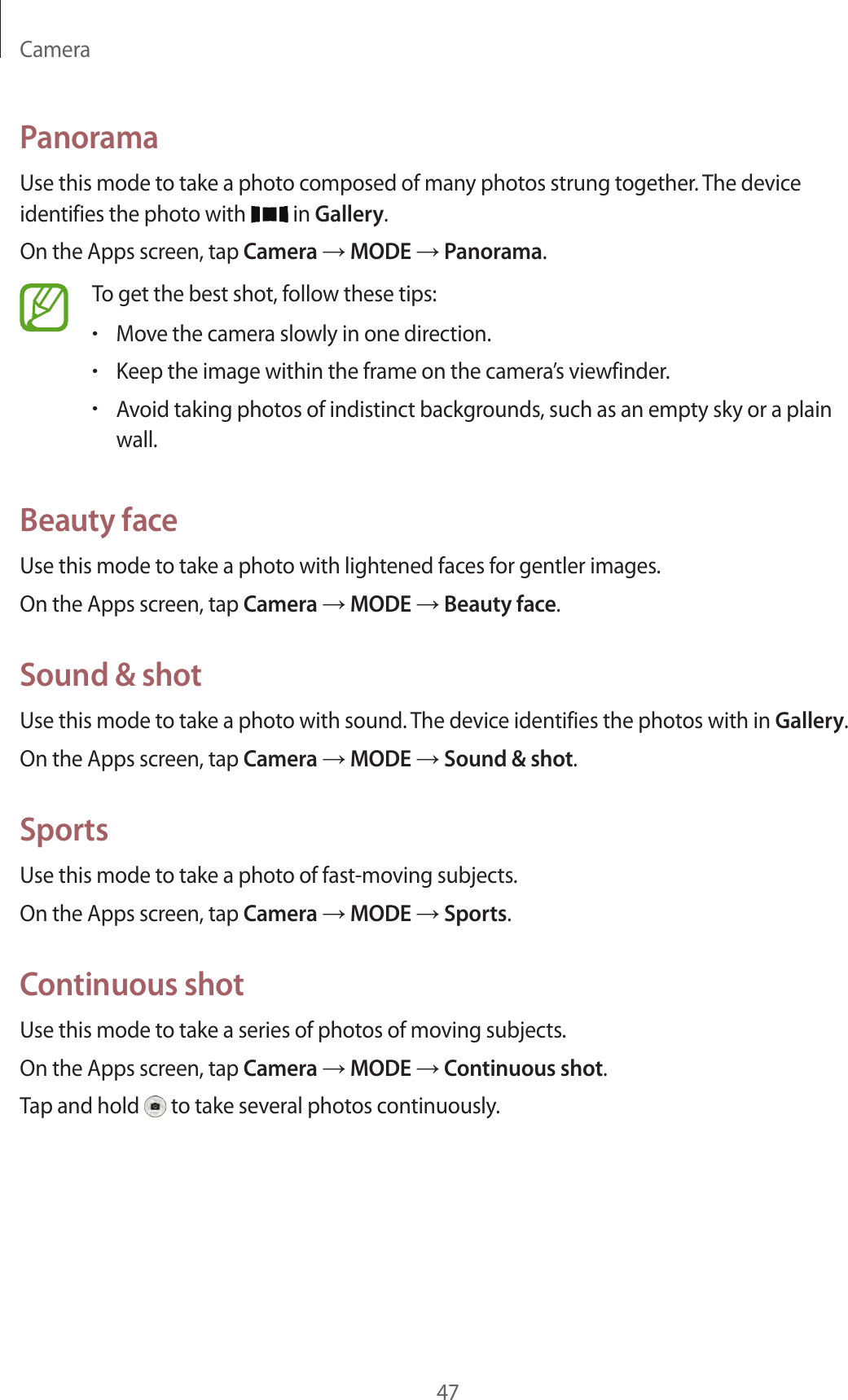 Camera47PanoramaUse this mode to take a photo composed of many photos strung together. The device identifies the photo with   in Gallery.On the Apps screen, tap Camera → MODE → Panorama.To get the best shot, follow these tips:•Move the camera slowly in one direction.•Keep the image within the frame on the camera’s viewfinder.•Avoid taking photos of indistinct backgrounds, such as an empty sky or a plain wall.Beauty faceUse this mode to take a photo with lightened faces for gentler images.On the Apps screen, tap Camera → MODE → Beauty face.Sound &amp; shotUse this mode to take a photo with sound. The device identifies the photos with in Gallery.On the Apps screen, tap Camera → MODE → Sound &amp; shot.SportsUse this mode to take a photo of fast-moving subjects.On the Apps screen, tap Camera → MODE → Sports.Continuous shotUse this mode to take a series of photos of moving subjects.On the Apps screen, tap Camera → MODE → Continuous shot.Tap and hold   to take several photos continuously.