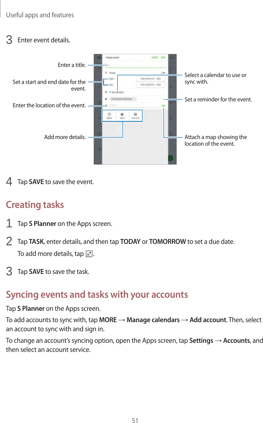 Useful apps and features513  Enter event details.Enter a title.Enter the location of the event.Add more details.Select a calendar to use or sync with.Set a start and end date for the event.Set a reminder for the event.Attach a map showing the location of the event.4  Tap SAVE to save the event.Creating tasks1  Tap S Planner on the Apps screen.2  Tap TASK, enter details, and then tap TODAY or TOMORROW to set a due date.To add more details, tap  .3  Tap SAVE to save the task.Syncing events and tasks with your accountsTap S Planner on the Apps screen.To add accounts to sync with, tap MORE → Manage calendars → Add account. Then, select an account to sync with and sign in.To change an account’s syncing option, open the Apps screen, tap Settings → Accounts, and then select an account service.