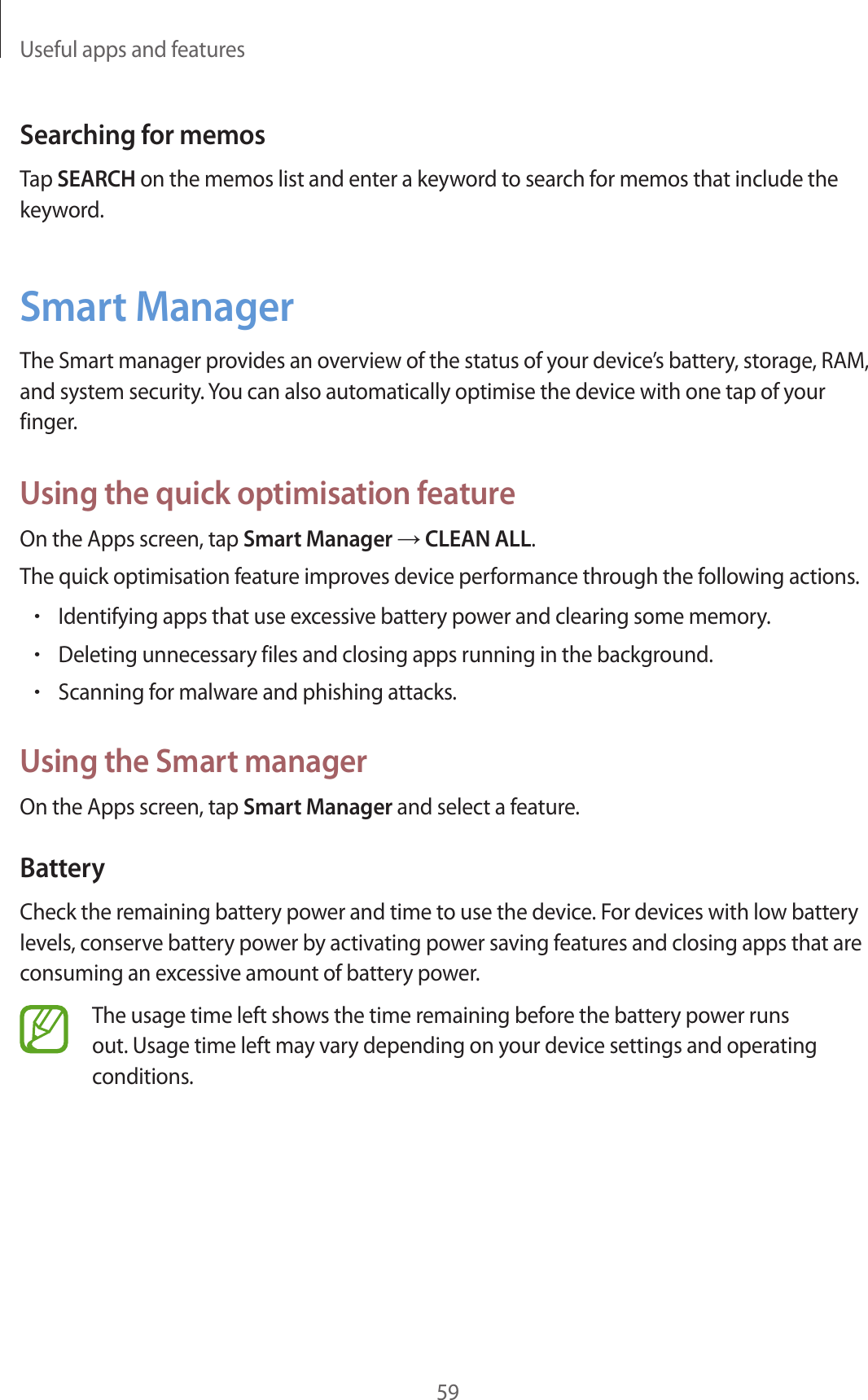 Useful apps and features59Searching for memosTap SEARCH on the memos list and enter a keyword to search for memos that include the keyword.Smart ManagerThe Smart manager provides an overview of the status of your device’s battery, storage, RAM, and system security. You can also automatically optimise the device with one tap of your finger.Using the quick optimisation featureOn the Apps screen, tap Smart Manager → CLEAN ALL.The quick optimisation feature improves device performance through the following actions.•Identifying apps that use excessive battery power and clearing some memory.•Deleting unnecessary files and closing apps running in the background.•Scanning for malware and phishing attacks.Using the Smart managerOn the Apps screen, tap Smart Manager and select a feature.BatteryCheck the remaining battery power and time to use the device. For devices with low battery levels, conserve battery power by activating power saving features and closing apps that are consuming an excessive amount of battery power.The usage time left shows the time remaining before the battery power runs out. Usage time left may vary depending on your device settings and operating conditions.