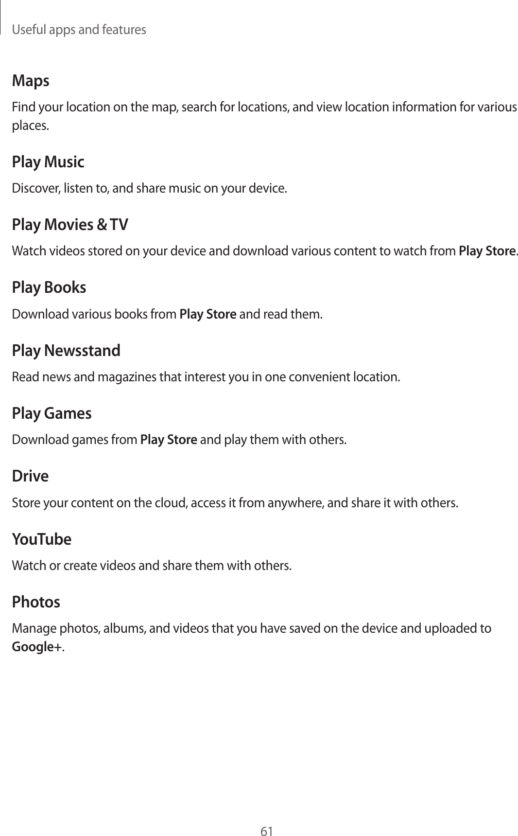 Useful apps and features61MapsFind your location on the map, search for locations, and view location information for various places.Play MusicDiscover, listen to, and share music on your device.Play Movies &amp; TVWatch videos stored on your device and download various content to watch from Play Store.Play BooksDownload various books from Play Store and read them.Play NewsstandRead news and magazines that interest you in one convenient location.Play GamesDownload games from Play Store and play them with others.DriveStore your content on the cloud, access it from anywhere, and share it with others.YouTubeWatch or create videos and share them with others.PhotosManage photos, albums, and videos that you have saved on the device and uploaded to Google+.