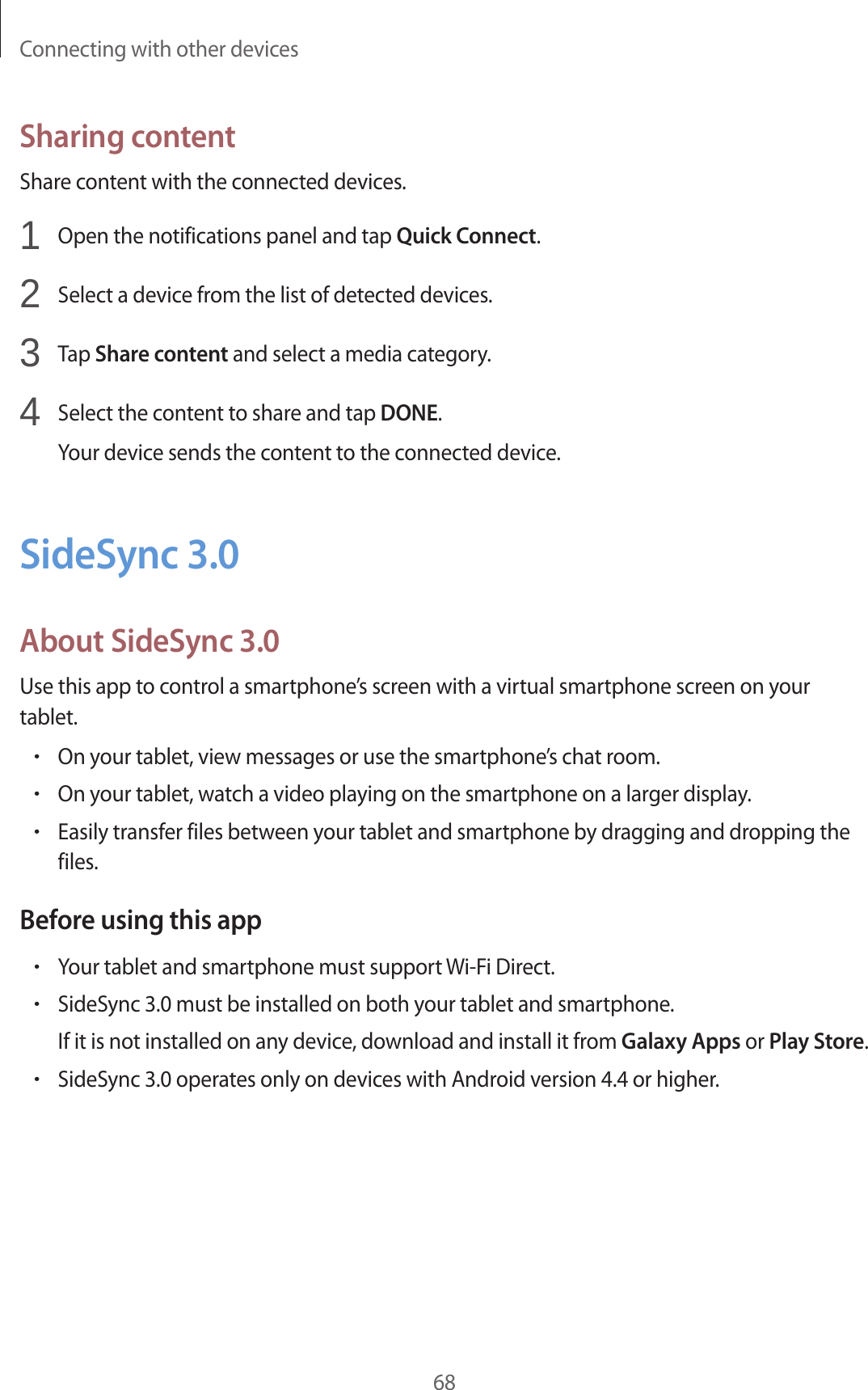 Connecting with other devices68Sharing contentShare content with the connected devices.1  Open the notifications panel and tap Quick Connect.2  Select a device from the list of detected devices.3  Tap Share content and select a media category.4  Select the content to share and tap DONE.Your device sends the content to the connected device.SideSync 3.0About SideSync 3.0Use this app to control a smartphone’s screen with a virtual smartphone screen on your tablet.•On your tablet, view messages or use the smartphone’s chat room.•On your tablet, watch a video playing on the smartphone on a larger display.•Easily transfer files between your tablet and smartphone by dragging and dropping the files.Before using this app•Your tablet and smartphone must support Wi-Fi Direct.•SideSync 3.0 must be installed on both your tablet and smartphone.If it is not installed on any device, download and install it from Galaxy Apps or Play Store.•SideSync 3.0 operates only on devices with Android version 4.4 or higher.