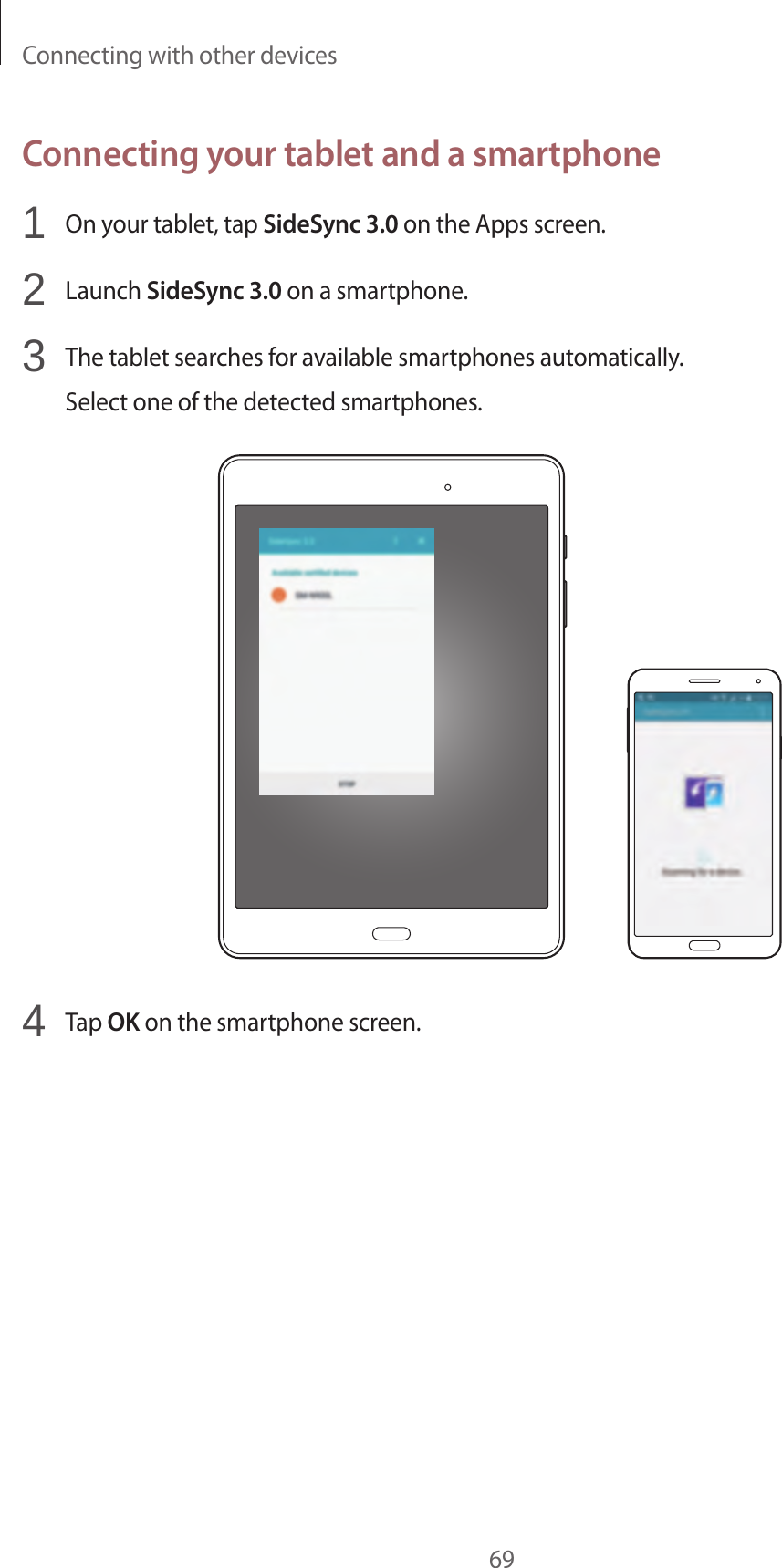 Connecting with other devices69Connecting your tablet and a smartphone1  On your tablet, tap SideSync 3.0 on the Apps screen.2  Launch SideSync 3.0 on a smartphone.3  The tablet searches for available smartphones automatically.Select one of the detected smartphones.4  Tap OK on the smartphone screen.