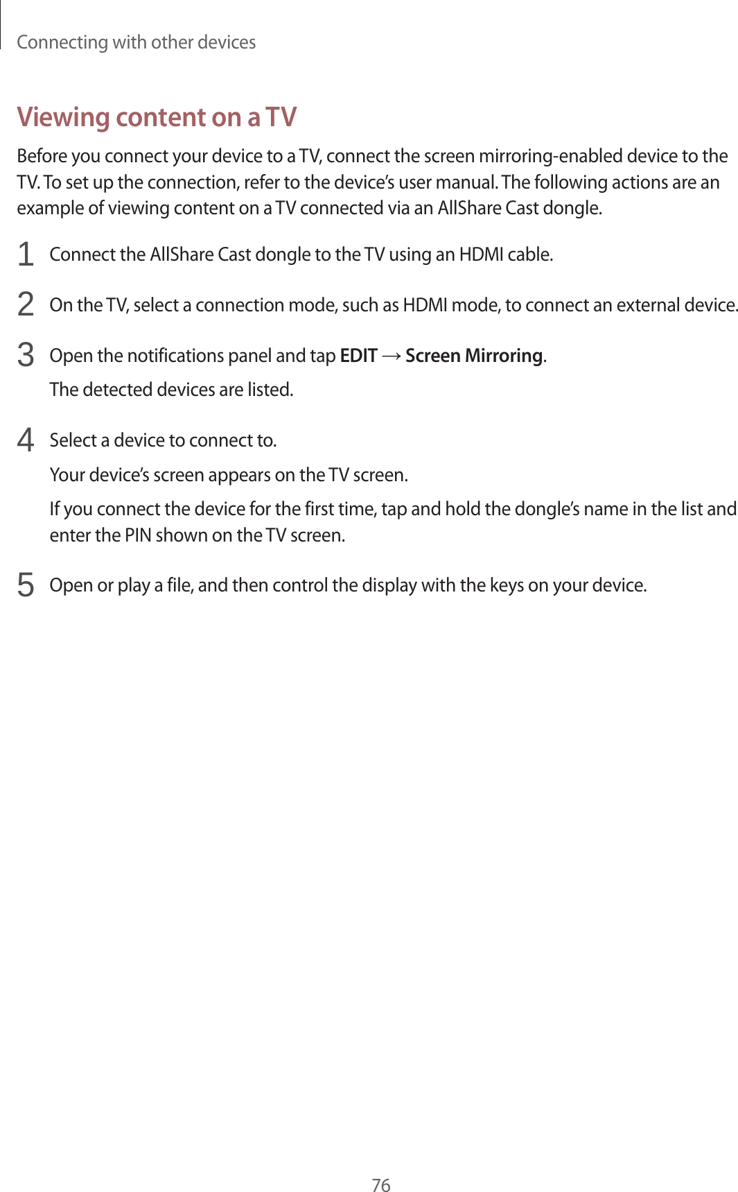 Connecting with other devices76Viewing content on a TVBefore you connect your device to a TV, connect the screen mirroring-enabled device to the TV. To set up the connection, refer to the device’s user manual. The following actions are an example of viewing content on a TV connected via an AllShare Cast dongle.1  Connect the AllShare Cast dongle to the TV using an HDMI cable.2  On the TV, select a connection mode, such as HDMI mode, to connect an external device.3  Open the notifications panel and tap EDIT → Screen Mirroring.The detected devices are listed.4  Select a device to connect to.Your device’s screen appears on the TV screen.If you connect the device for the first time, tap and hold the dongle’s name in the list and enter the PIN shown on the TV screen.5  Open or play a file, and then control the display with the keys on your device.