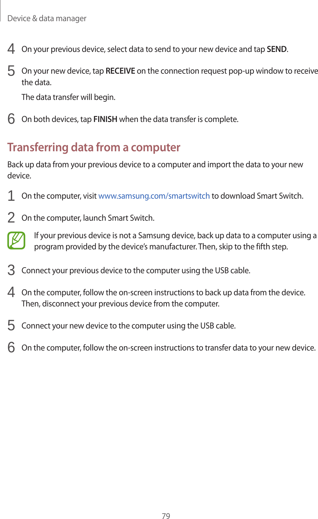 Device &amp; data manager794  On your previous device, select data to send to your new device and tap SEND.5  On your new device, tap RECEIVE on the connection request pop-up window to receive the data.The data transfer will begin.6  On both devices, tap FINISH when the data transfer is complete.Transferring data from a computerBack up data from your previous device to a computer and import the data to your new device.1  On the computer, visit www.samsung.com/smartswitch to download Smart Switch.2  On the computer, launch Smart Switch.If your previous device is not a Samsung device, back up data to a computer using a program provided by the device’s manufacturer. Then, skip to the fifth step.3  Connect your previous device to the computer using the USB cable.4  On the computer, follow the on-screen instructions to back up data from the device. Then, disconnect your previous device from the computer.5  Connect your new device to the computer using the USB cable.6  On the computer, follow the on-screen instructions to transfer data to your new device.