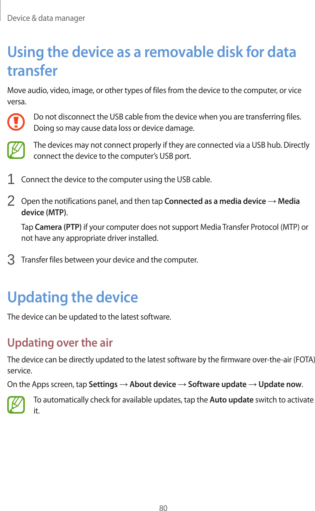 Device &amp; data manager80Using the device as a removable disk for data transferMove audio, video, image, or other types of files from the device to the computer, or vice versa.Do not disconnect the USB cable from the device when you are transferring files. Doing so may cause data loss or device damage.The devices may not connect properly if they are connected via a USB hub. Directly connect the device to the computer’s USB port.1  Connect the device to the computer using the USB cable.2  Open the notifications panel, and then tap Connected as a media device → Media device (MTP).Tap Camera (PTP) if your computer does not support Media Transfer Protocol (MTP) or not have any appropriate driver installed.3  Transfer files between your device and the computer.Updating the deviceThe device can be updated to the latest software.Updating over the airThe device can be directly updated to the latest software by the firmware over-the-air (FOTA) service.On the Apps screen, tap Settings → About device → Software update → Update now.To automatically check for available updates, tap the Auto update switch to activate it.