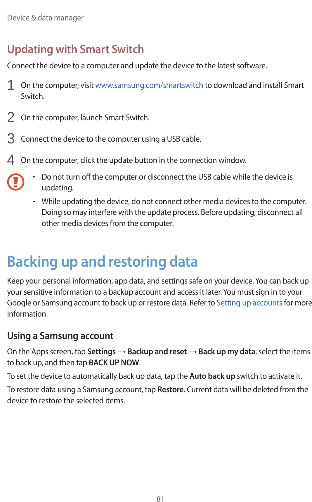 Device &amp; data manager81Updating with Smart SwitchConnect the device to a computer and update the device to the latest software.1  On the computer, visit www.samsung.com/smartswitch to download and install Smart Switch.2  On the computer, launch Smart Switch.3  Connect the device to the computer using a USB cable.4  On the computer, click the update button in the connection window.•Do not turn off the computer or disconnect the USB cable while the device is updating.•While updating the device, do not connect other media devices to the computer. Doing so may interfere with the update process. Before updating, disconnect all other media devices from the computer.Backing up and restoring dataKeep your personal information, app data, and settings safe on your device. You can back up your sensitive information to a backup account and access it later. You must sign in to your Google or Samsung account to back up or restore data. Refer to Setting up accounts for more information.Using a Samsung accountOn the Apps screen, tap Settings → Backup and reset → Back up my data, select the items to back up, and then tap BACK UP NOW.To set the device to automatically back up data, tap the Auto back up switch to activate it.To restore data using a Samsung account, tap Restore. Current data will be deleted from the device to restore the selected items.