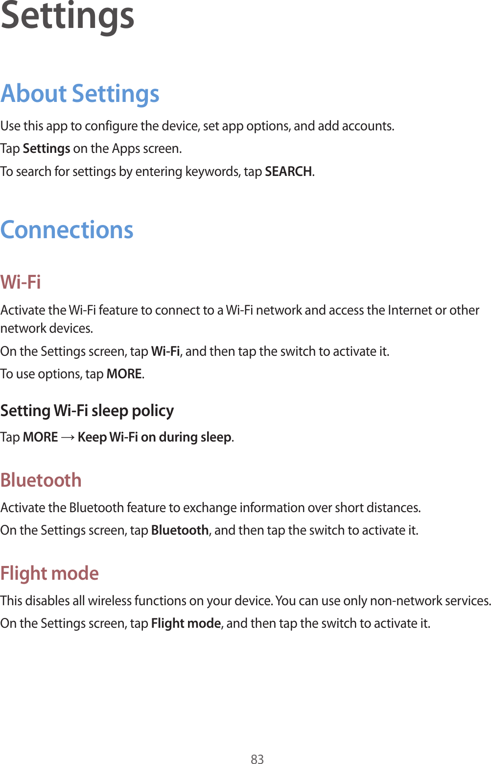83SettingsAbout SettingsUse this app to configure the device, set app options, and add accounts.Tap Settings on the Apps screen.To search for settings by entering keywords, tap SEARCH.ConnectionsWi-FiActivate the Wi-Fi feature to connect to a Wi-Fi network and access the Internet or other network devices.On the Settings screen, tap Wi-Fi, and then tap the switch to activate it.To use options, tap MORE.Setting Wi-Fi sleep policyTap MORE → Keep Wi-Fi on during sleep.BluetoothActivate the Bluetooth feature to exchange information over short distances.On the Settings screen, tap Bluetooth, and then tap the switch to activate it.Flight modeThis disables all wireless functions on your device. You can use only non-network services.On the Settings screen, tap Flight mode, and then tap the switch to activate it.