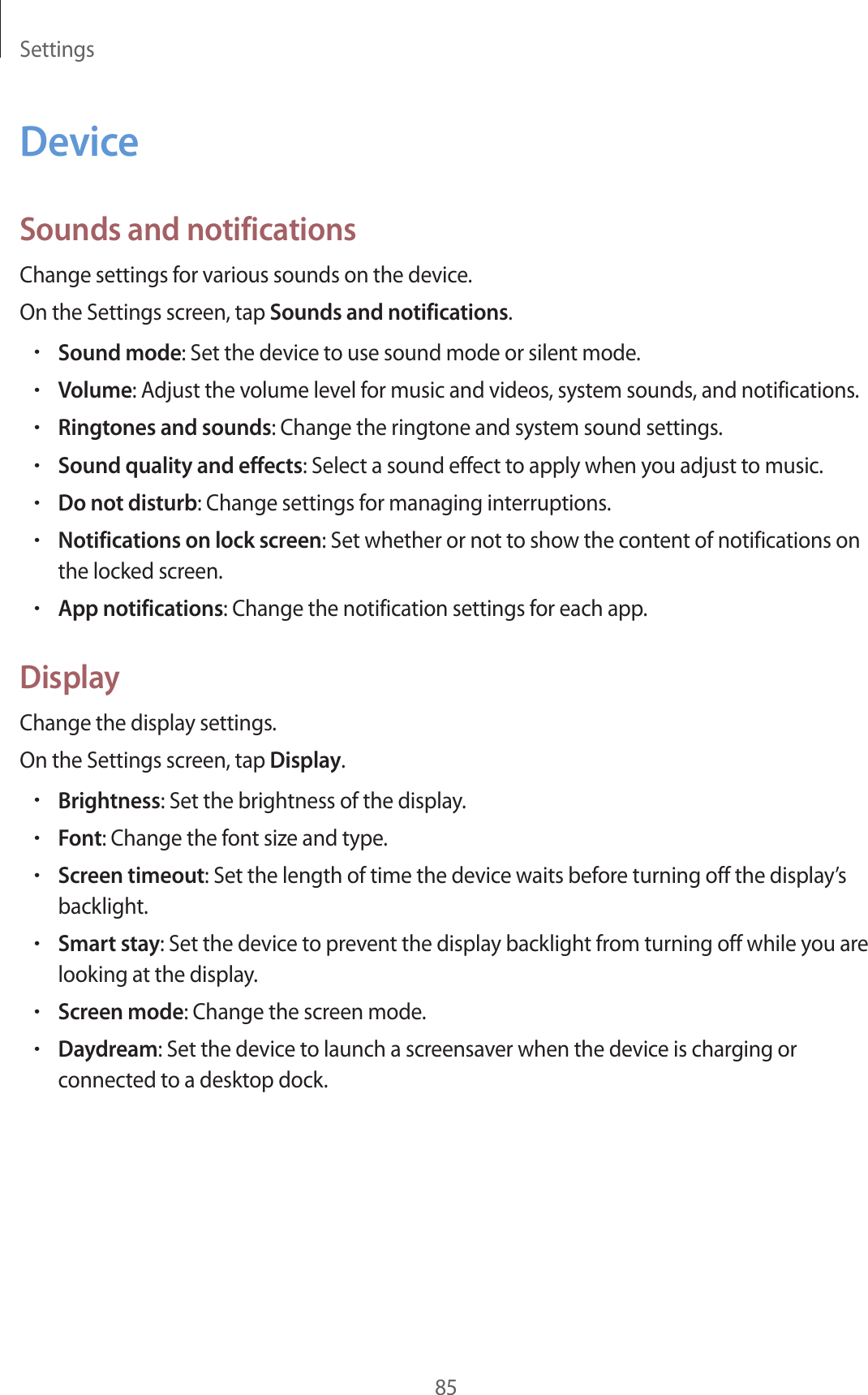 Settings85DeviceSounds and notificationsChange settings for various sounds on the device.On the Settings screen, tap Sounds and notifications.•Sound mode: Set the device to use sound mode or silent mode.•Volume: Adjust the volume level for music and videos, system sounds, and notifications.•Ringtones and sounds: Change the ringtone and system sound settings.•Sound quality and effects: Select a sound effect to apply when you adjust to music.•Do not disturb: Change settings for managing interruptions.•Notifications on lock screen: Set whether or not to show the content of notifications on the locked screen.•App notifications: Change the notification settings for each app.DisplayChange the display settings.On the Settings screen, tap Display.•Brightness: Set the brightness of the display.•Font: Change the font size and type.•Screen timeout: Set the length of time the device waits before turning off the display’s backlight.•Smart stay: Set the device to prevent the display backlight from turning off while you are looking at the display.•Screen mode: Change the screen mode.•Daydream: Set the device to launch a screensaver when the device is charging or connected to a desktop dock.