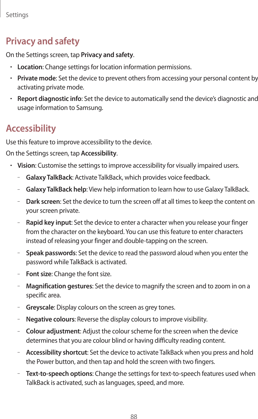 Settings88Privacy and safetyOn the Settings screen, tap Privacy and safety.•Location: Change settings for location information permissions.•Private mode: Set the device to prevent others from accessing your personal content by activating private mode.•Report diagnostic info: Set the device to automatically send the device’s diagnostic and usage information to Samsung.AccessibilityUse this feature to improve accessibility to the device.On the Settings screen, tap Accessibility.•Vision: Customise the settings to improve accessibility for visually impaired users.–Galaxy TalkBack: Activate TalkBack, which provides voice feedback.–Galaxy TalkBack help: View help information to learn how to use Galaxy TalkBack.–Dark screen: Set the device to turn the screen off at all times to keep the content on your screen private.–Rapid key input: Set the device to enter a character when you release your finger from the character on the keyboard. You can use this feature to enter characters instead of releasing your finger and double-tapping on the screen.–Speak passwords: Set the device to read the password aloud when you enter the password while TalkBack is activated.–Font size: Change the font size.–Magnification gestures: Set the device to magnify the screen and to zoom in on a specific area.–Greyscale: Display colours on the screen as grey tones.–Negative colours: Reverse the display colours to improve visibility.–Colour adjustment: Adjust the colour scheme for the screen when the device determines that you are colour blind or having difficulty reading content.–Accessibility shortcut: Set the device to activate TalkBack when you press and hold the Power button, and then tap and hold the screen with two fingers.–Text-to-speech options: Change the settings for text-to-speech features used when TalkBack is activated, such as languages, speed, and more.