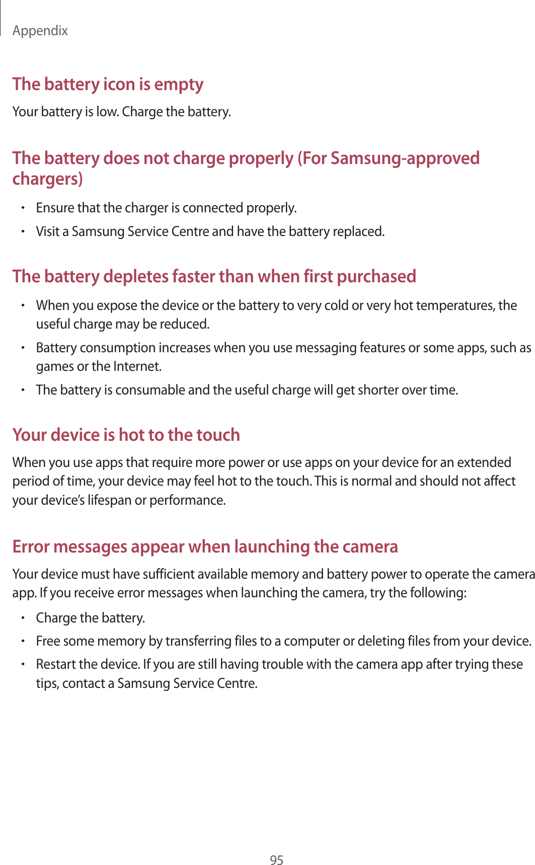 Appendix95The battery icon is emptyYour battery is low. Charge the battery.The battery does not charge properly (For Samsung-approved chargers)•Ensure that the charger is connected properly.•Visit a Samsung Service Centre and have the battery replaced.The battery depletes faster than when first purchased•When you expose the device or the battery to very cold or very hot temperatures, the useful charge may be reduced.•Battery consumption increases when you use messaging features or some apps, such as games or the Internet.•The battery is consumable and the useful charge will get shorter over time.Your device is hot to the touchWhen you use apps that require more power or use apps on your device for an extended period of time, your device may feel hot to the touch. This is normal and should not affect your device’s lifespan or performance.Error messages appear when launching the cameraYour device must have sufficient available memory and battery power to operate the camera app. If you receive error messages when launching the camera, try the following:•Charge the battery.•Free some memory by transferring files to a computer or deleting files from your device.•Restart the device. If you are still having trouble with the camera app after trying these tips, contact a Samsung Service Centre.