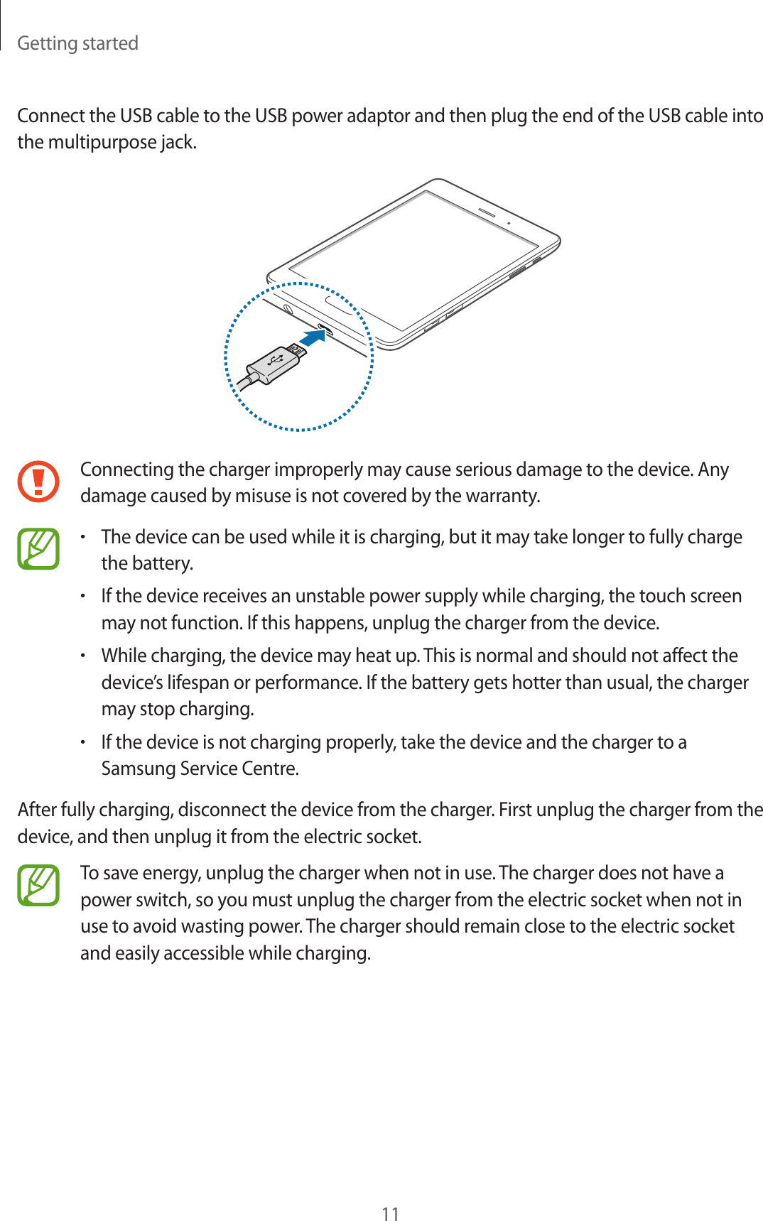 Getting started11Connect the USB cable to the USB power adaptor and then plug the end of the USB cable into the multipurpose jack.Connecting the charger improperly may cause serious damage to the device. Any damage caused by misuse is not covered by the warranty.•The device can be used while it is charging, but it may take longer to fully charge the battery.•If the device receives an unstable power supply while charging, the touch screen may not function. If this happens, unplug the charger from the device.•While charging, the device may heat up. This is normal and should not affect the device’s lifespan or performance. If the battery gets hotter than usual, the charger may stop charging.•If the device is not charging properly, take the device and the charger to a Samsung Service Centre.After fully charging, disconnect the device from the charger. First unplug the charger from the device, and then unplug it from the electric socket.To save energy, unplug the charger when not in use. The charger does not have a power switch, so you must unplug the charger from the electric socket when not in use to avoid wasting power. The charger should remain close to the electric socket and easily accessible while charging.