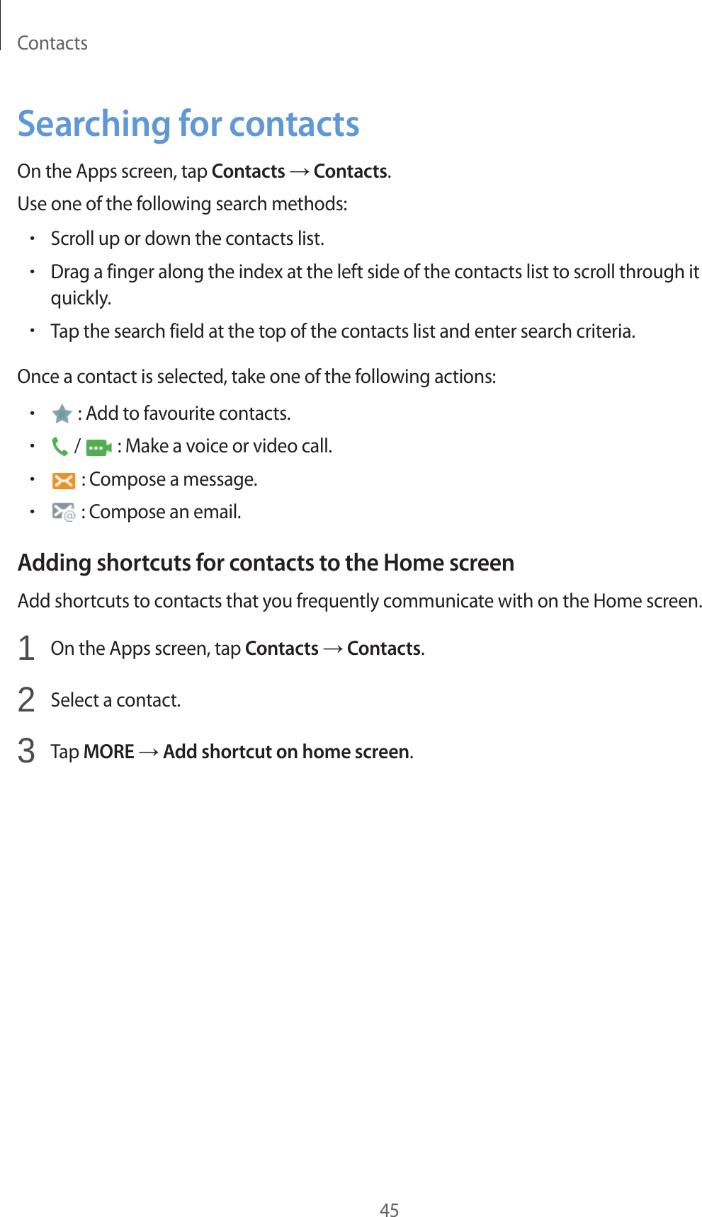 Contacts45Searching for contactsOn the Apps screen, tap Contacts → Contacts.Use one of the following search methods:•Scroll up or down the contacts list.•Drag a finger along the index at the left side of the contacts list to scroll through it quickly.•Tap the search field at the top of the contacts list and enter search criteria.Once a contact is selected, take one of the following actions:• : Add to favourite contacts.• /   : Make a voice or video call.• : Compose a message.• : Compose an email.Adding shortcuts for contacts to the Home screenAdd shortcuts to contacts that you frequently communicate with on the Home screen.1  On the Apps screen, tap Contacts → Contacts.2  Select a contact.3  Tap MORE → Add shortcut on home screen.