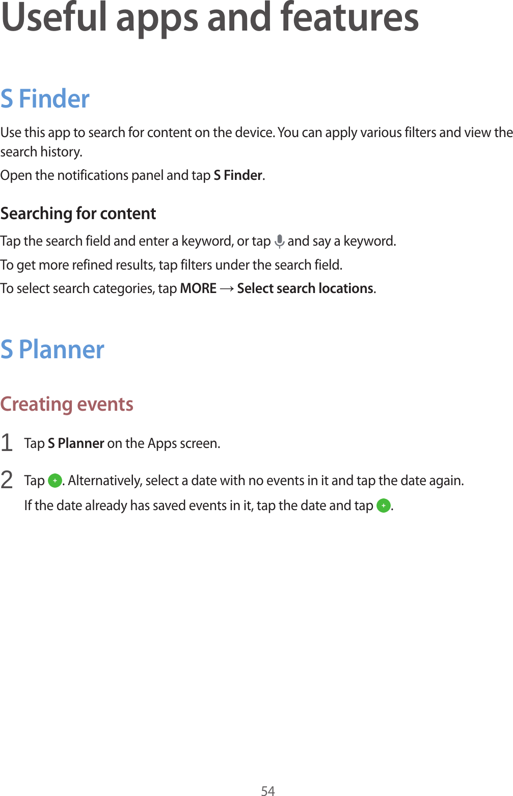 54Useful apps and featuresS FinderUse this app to search for content on the device. You can apply various filters and view the search history.Open the notifications panel and tap S Finder.Searching for contentTap the search field and enter a keyword, or tap   and say a keyword.To get more refined results, tap filters under the search field.To select search categories, tap MORE → Select search locations.S PlannerCreating events1  Tap S Planner on the Apps screen.2  Tap  . Alternatively, select a date with no events in it and tap the date again.If the date already has saved events in it, tap the date and tap  .