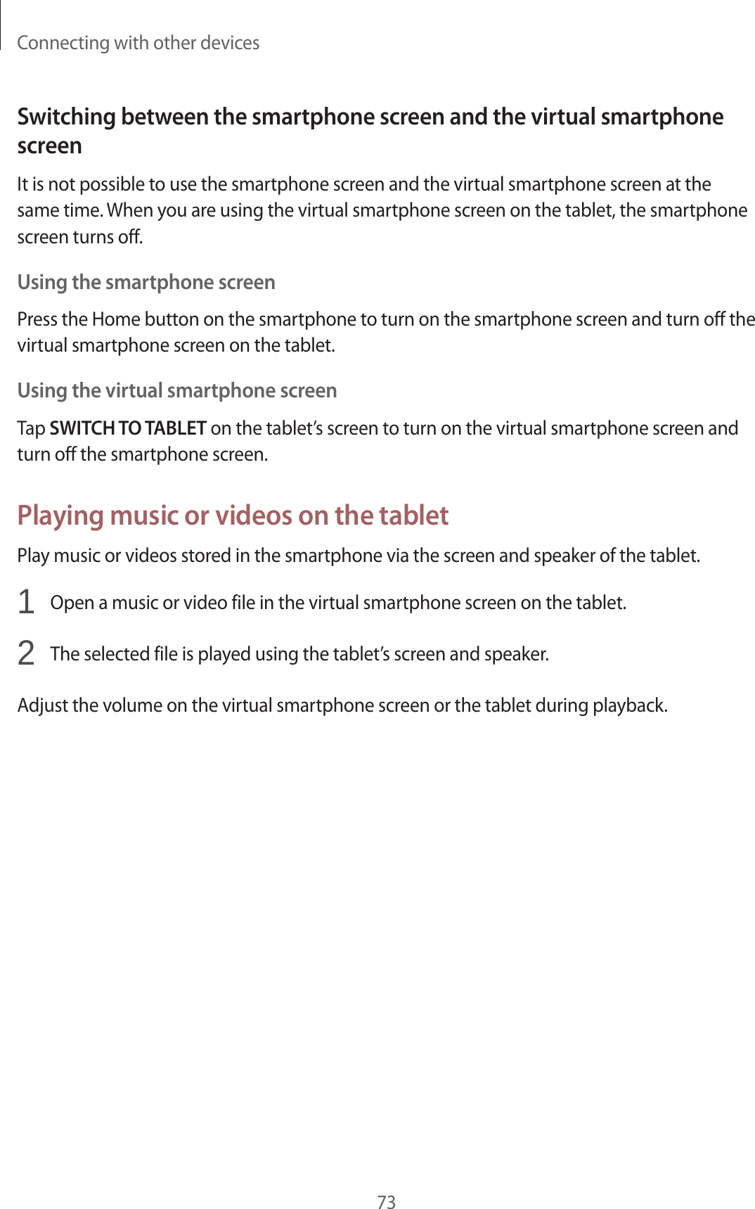 Connecting with other devices73Switching between the smartphone screen and the virtual smartphone screenIt is not possible to use the smartphone screen and the virtual smartphone screen at the same time. When you are using the virtual smartphone screen on the tablet, the smartphone screen turns off.Using the smartphone screenPress the Home button on the smartphone to turn on the smartphone screen and turn off the virtual smartphone screen on the tablet.Using the virtual smartphone screenTap SWITCH TO TABLET on the tablet’s screen to turn on the virtual smartphone screen and turn off the smartphone screen.Playing music or videos on the tabletPlay music or videos stored in the smartphone via the screen and speaker of the tablet.1  Open a music or video file in the virtual smartphone screen on the tablet.2  The selected file is played using the tablet’s screen and speaker.Adjust the volume on the virtual smartphone screen or the tablet during playback.