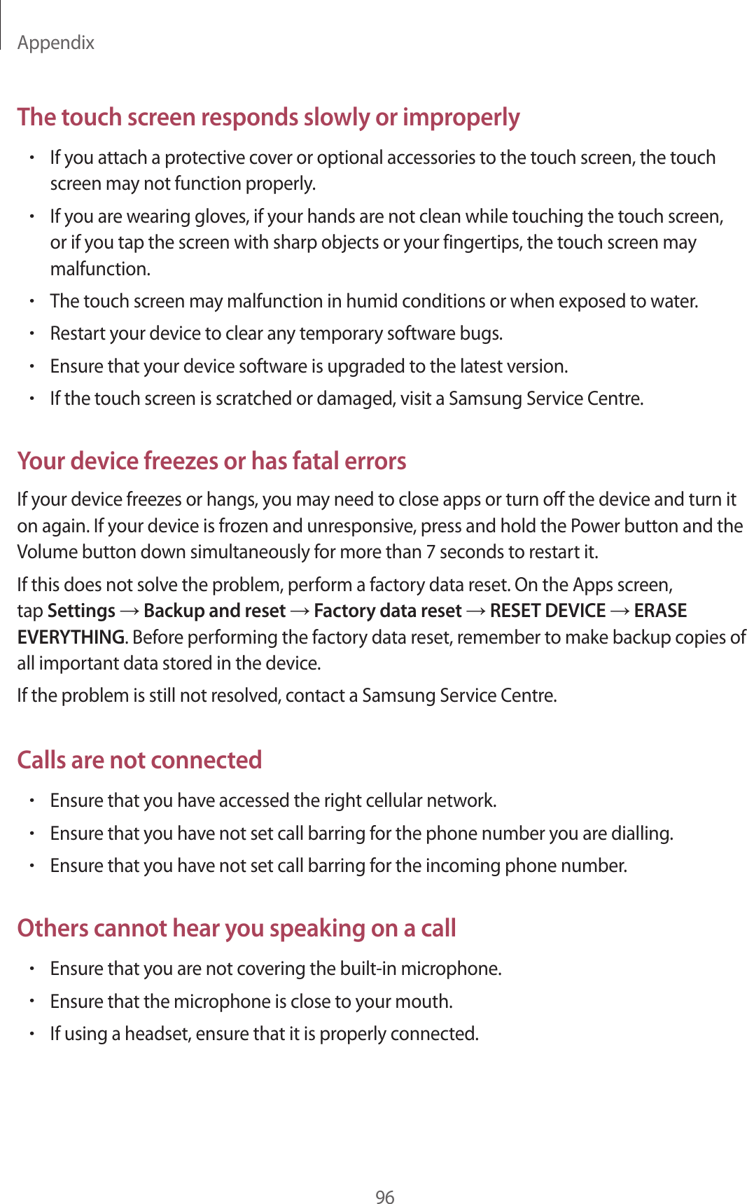 Appendix96The touch screen responds slowly or improperly•If you attach a protective cover or optional accessories to the touch screen, the touch screen may not function properly.•If you are wearing gloves, if your hands are not clean while touching the touch screen, or if you tap the screen with sharp objects or your fingertips, the touch screen may malfunction.•The touch screen may malfunction in humid conditions or when exposed to water.•Restart your device to clear any temporary software bugs.•Ensure that your device software is upgraded to the latest version.•If the touch screen is scratched or damaged, visit a Samsung Service Centre.Your device freezes or has fatal errorsIf your device freezes or hangs, you may need to close apps or turn off the device and turn it on again. If your device is frozen and unresponsive, press and hold the Power button and the Volume button down simultaneously for more than 7 seconds to restart it.If this does not solve the problem, perform a factory data reset. On the Apps screen, tap Settings → Backup and reset → Factory data reset → RESET DEVICE → ERASE EVERYTHING. Before performing the factory data reset, remember to make backup copies of all important data stored in the device.If the problem is still not resolved, contact a Samsung Service Centre.Calls are not connected•Ensure that you have accessed the right cellular network.•Ensure that you have not set call barring for the phone number you are dialling.•Ensure that you have not set call barring for the incoming phone number.Others cannot hear you speaking on a call•Ensure that you are not covering the built-in microphone.•Ensure that the microphone is close to your mouth.•If using a headset, ensure that it is properly connected.