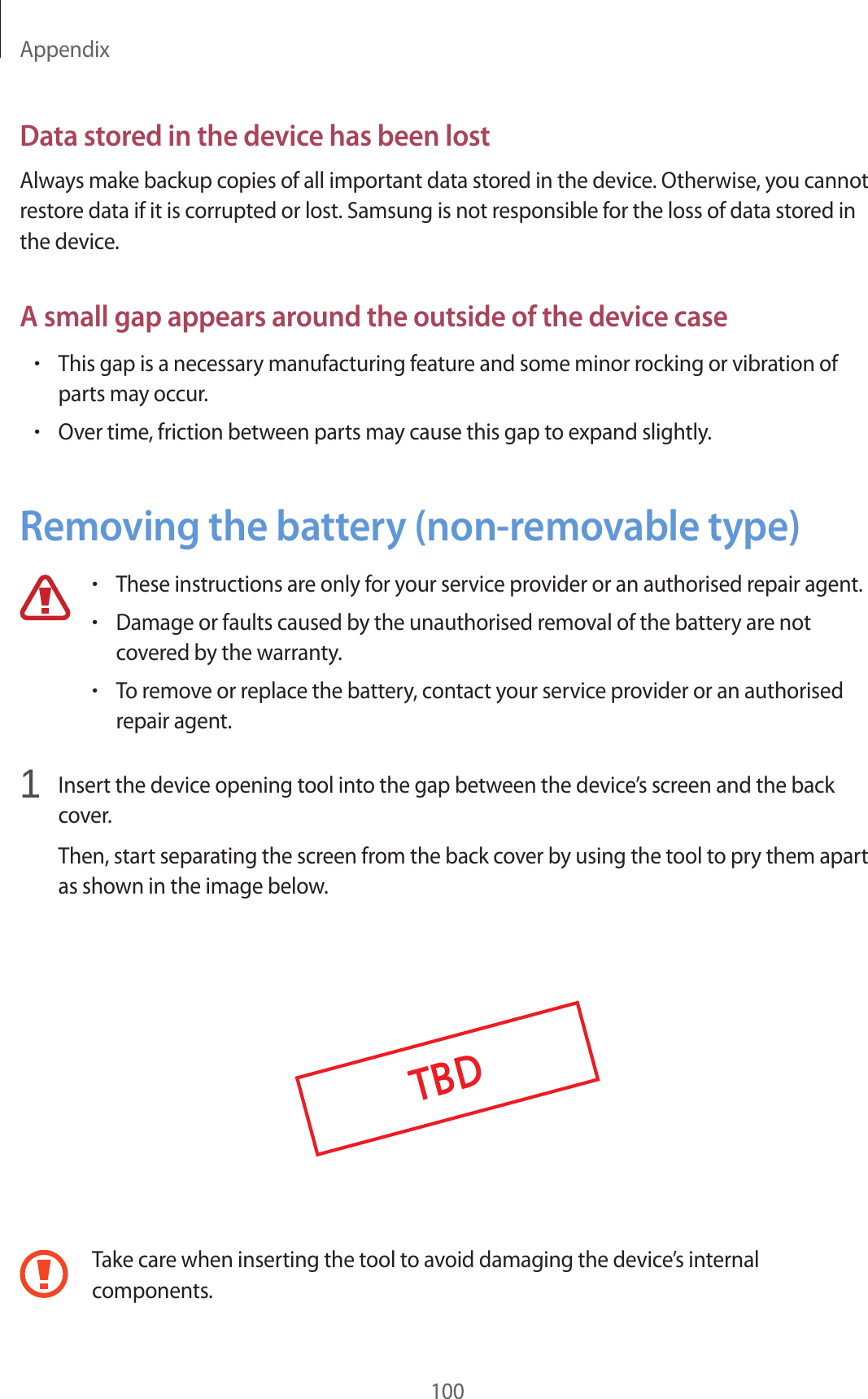 Appendix100Data stored in the device has been lostAlways make backup copies of all important data stored in the device. Otherwise, you cannot restore data if it is corrupted or lost. Samsung is not responsible for the loss of data stored in the device.A small gap appears around the outside of the device case•This gap is a necessary manufacturing feature and some minor rocking or vibration of parts may occur.•Over time, friction between parts may cause this gap to expand slightly.Removing the battery (non-removable type)•These instructions are only for your service provider or an authorised repair agent.•Damage or faults caused by the unauthorised removal of the battery are not covered by the warranty.•To remove or replace the battery, contact your service provider or an authorised repair agent.1 Insert the device opening tool into the gap between the device’s screen and the back cover.Then, start separating the screen from the back cover by using the tool to pry them apart as shown in the image below.TBDTake care when inserting the tool to avoid damaging the device’s internal components.