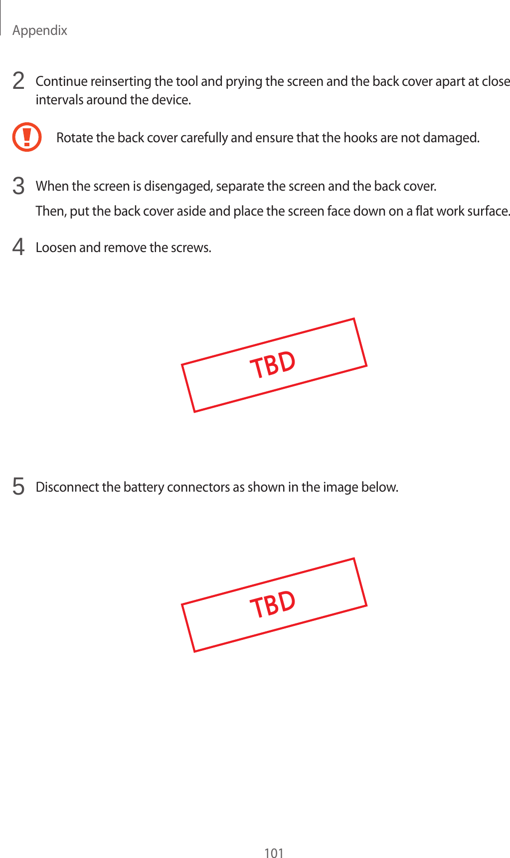 Appendix1012 Continue reinserting the tool and prying the screen and the back cover apart at close intervals around the device.Rotate the back cover carefully and ensure that the hooks are not damaged.3 When the screen is disengaged, separate the screen and the back cover.Then, put the back cover aside and place the screen face down on a flat work surface.4 Loosen and remove the screws.TBD5 Disconnect the battery connectors as shown in the image below.TBD