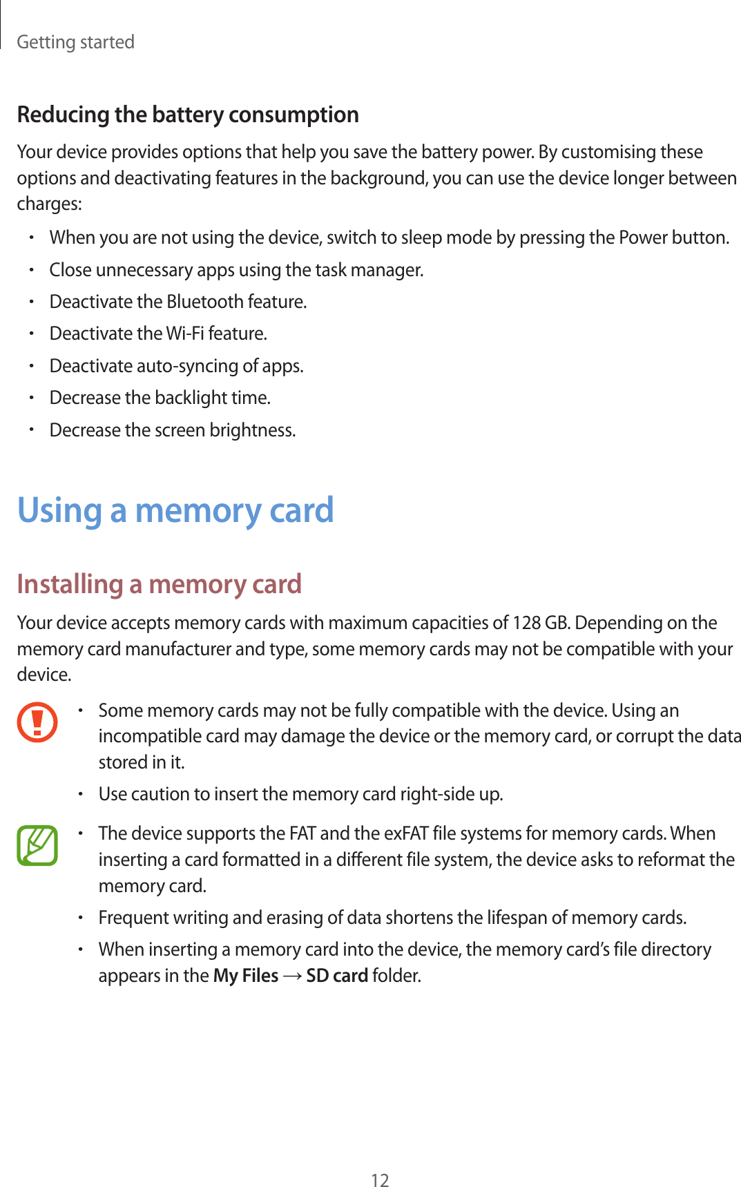 Getting started12Reducing the battery consumptionYour device provides options that help you save the battery power. By customising these options and deactivating features in the background, you can use the device longer between charges:•When you are not using the device, switch to sleep mode by pressing the Power button.•Close unnecessary apps using the task manager.•Deactivate the Bluetooth feature.•Deactivate the Wi-Fi feature.•Deactivate auto-syncing of apps.•Decrease the backlight time.•Decrease the screen brightness.Using a memory cardInstalling a memory cardYour device accepts memory cards with maximum capacities of 128 GB. Depending on the memory card manufacturer and type, some memory cards may not be compatible with your device.•Some memory cards may not be fully compatible with the device. Using an incompatible card may damage the device or the memory card, or corrupt the data stored in it.•Use caution to insert the memory card right-side up.•The device supports the FAT and the exFAT file systems for memory cards. When inserting a card formatted in a different file system, the device asks to reformat the memory card.•Frequent writing and erasing of data shortens the lifespan of memory cards.•When inserting a memory card into the device, the memory card’s file directory appears in the My Files → SD card folder.