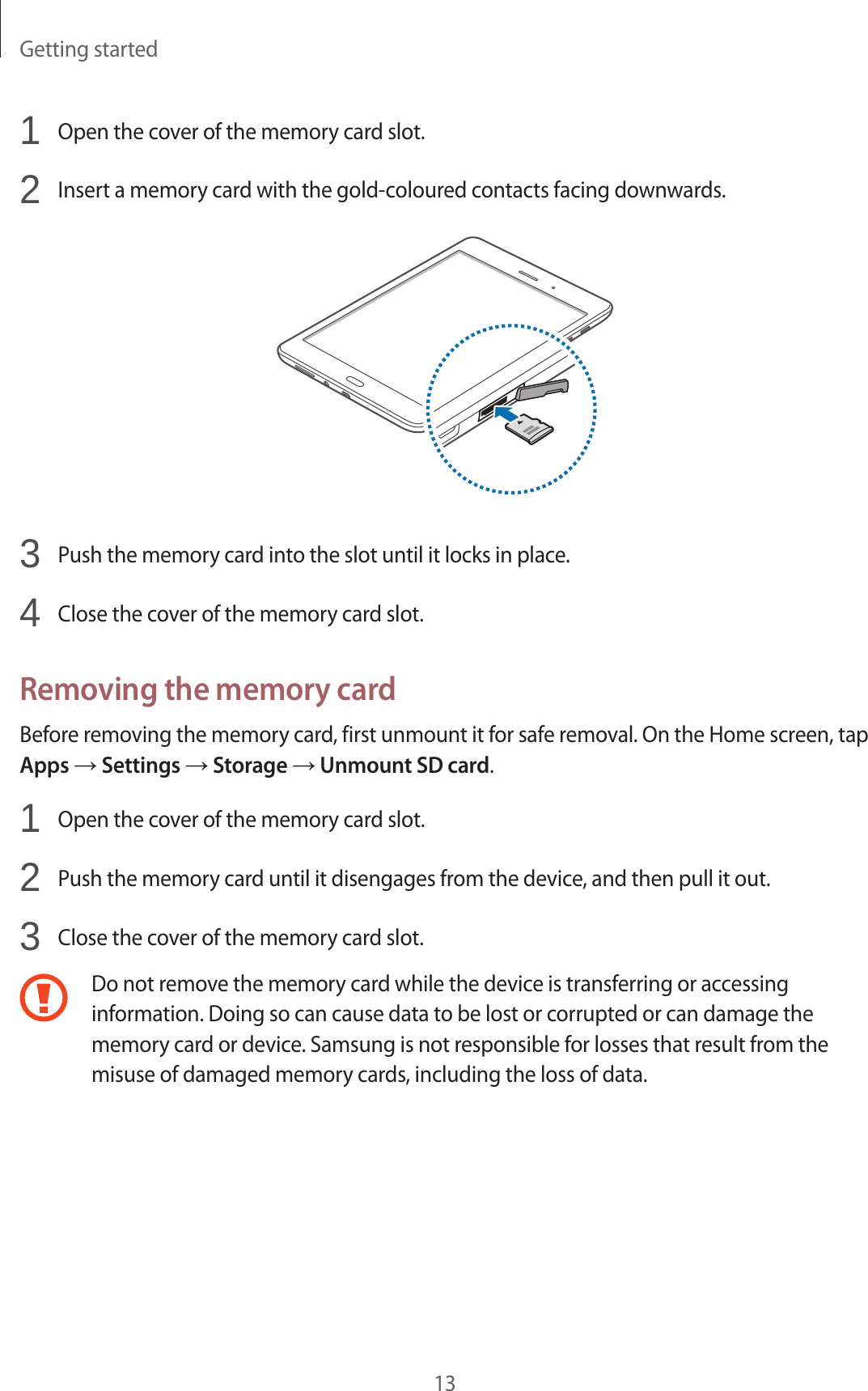 Getting started131 Open the cover of the memory card slot.2 Insert a memory card with the gold-coloured contacts facing downwards.3 Push the memory card into the slot until it locks in place.4 Close the cover of the memory card slot.Removing the memory cardBefore removing the memory card, first unmount it for safe removal. On the Home screen, tap Apps → Settings → Storage → Unmount SD card.1 Open the cover of the memory card slot.2 Push the memory card until it disengages from the device, and then pull it out.3 Close the cover of the memory card slot.Do not remove the memory card while the device is transferring or accessing information. Doing so can cause data to be lost or corrupted or can damage the memory card or device. Samsung is not responsible for losses that result from the misuse of damaged memory cards, including the loss of data.
