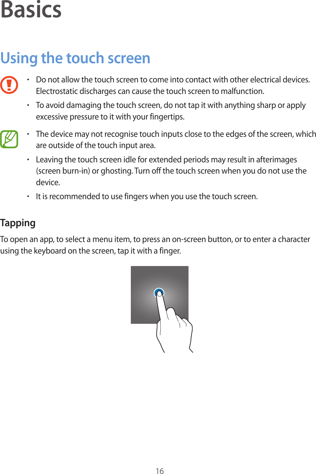 16BasicsUsing the touch screen•Do not allow the touch screen to come into contact with other electrical devices. Electrostatic discharges can cause the touch screen to malfunction.•To avoid damaging the touch screen, do not tap it with anything sharp or apply excessive pressure to it with your fingertips.•The device may not recognise touch inputs close to the edges of the screen, which are outside of the touch input area.•Leaving the touch screen idle for extended periods may result in afterimages (screen burn-in) or ghosting. Turn off the touch screen when you do not use the device.•It is recommended to use fingers when you use the touch screen.TappingTo open an app, to select a menu item, to press an on-screen button, or to enter a character using the keyboard on the screen, tap it with a finger.