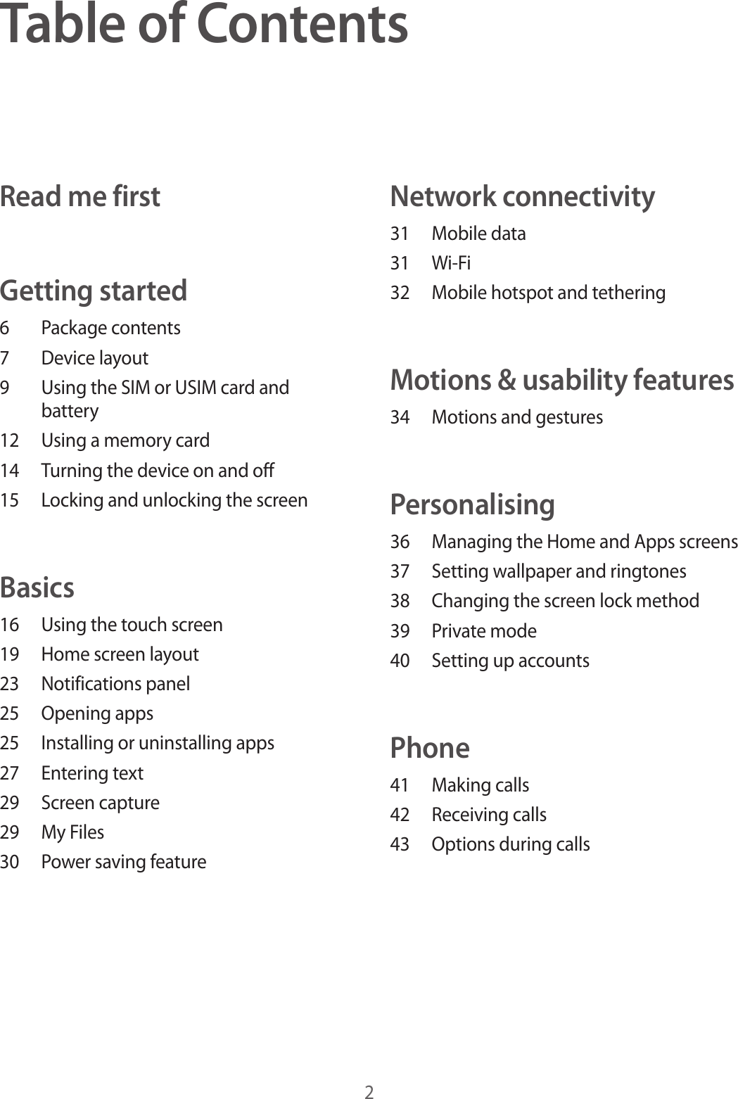 2Table of ContentsRead me firstGetting started6 Package contents7 Device layout9 Using the SIM or USIM card and battery12 Using a memory card14 Turning the device on and off15 Locking and unlocking the screenBasics16 Using the touch screen19 Home screen layout23 Notifications panel25 Opening apps25 Installing or uninstalling apps27 Entering text29 Screen capture29 My Files30 Power saving featureNetwork connectivity31 Mobile data31 Wi-Fi32 Mobile hotspot and tetheringMotions & usability features34 Motions and gesturesPersonalising36 Managing the Home and Apps screens37 Setting wallpaper and ringtones38 Changing the screen lock method39 Private mode40 Setting up accountsPhone41 Making calls42 Receiving calls43 Options during calls