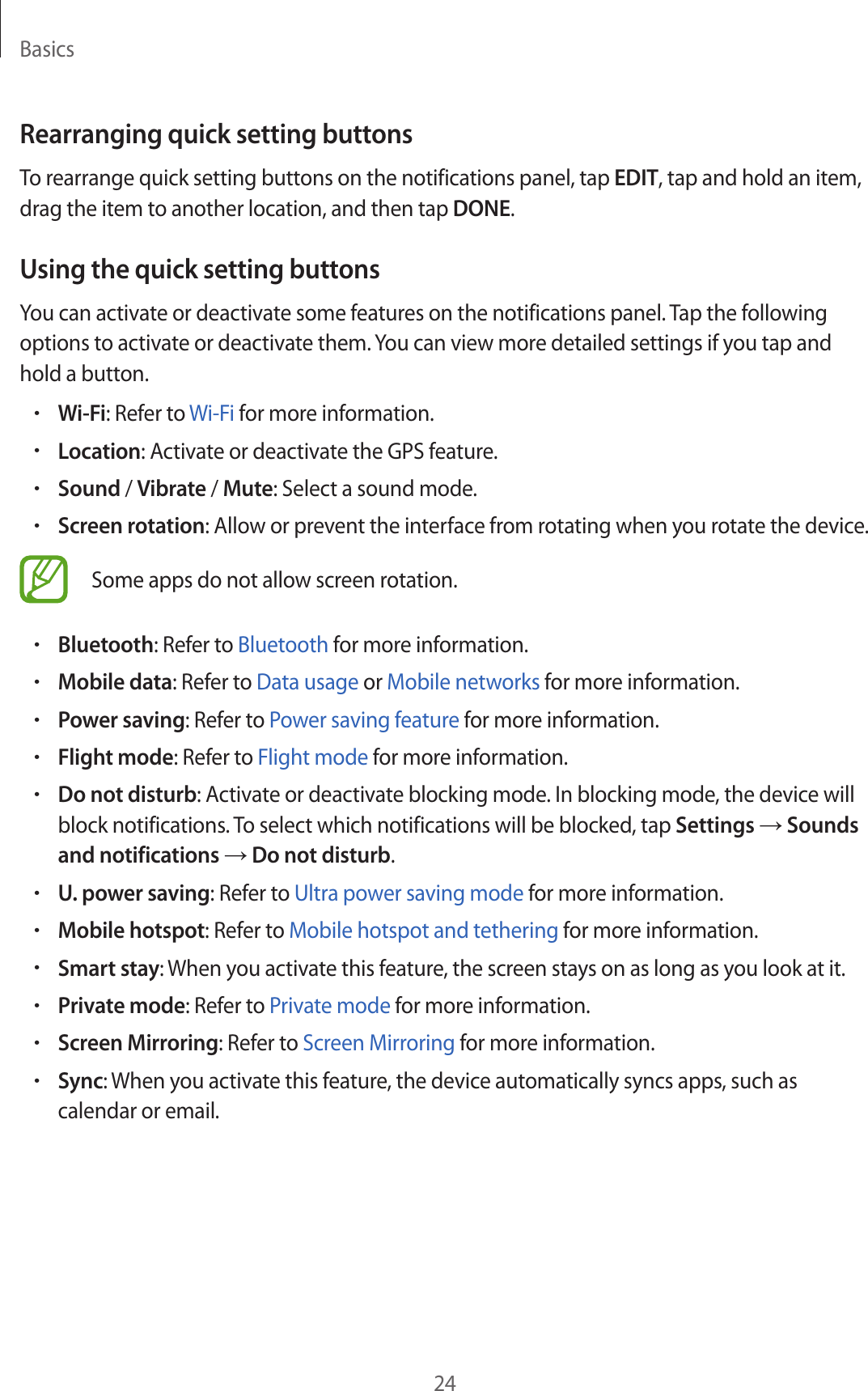 Basics24Rearranging quick setting buttonsTo rearrange quick setting buttons on the notifications panel, tap EDIT, tap and hold an item, drag the item to another location, and then tap DONE.Using the quick setting buttonsYou can activate or deactivate some features on the notifications panel. Tap the following options to activate or deactivate them. You can view more detailed settings if you tap and hold a button.•Wi-Fi: Refer to Wi-Fi for more information.•Location: Activate or deactivate the GPS feature.•Sound / Vibrate / Mute: Select a sound mode.•Screen rotation: Allow or prevent the interface from rotating when you rotate the device.Some apps do not allow screen rotation.•Bluetooth: Refer to Bluetooth for more information.•Mobile data: Refer to Data usage or Mobile networks for more information.•Power saving: Refer to Power saving feature for more information.•Flight mode: Refer to Flight mode for more information.•Do not disturb: Activate or deactivate blocking mode. In blocking mode, the device will block notifications. To select which notifications will be blocked, tap Settings → Sounds and notifications → Do not disturb.•U. power saving: Refer to Ultra power saving mode for more information.•Mobile hotspot: Refer to Mobile hotspot and tethering for more information.•Smart stay: When you activate this feature, the screen stays on as long as you look at it.•Private mode: Refer to Private mode for more information.•Screen Mirroring: Refer to Screen Mirroring for more information.•Sync: When you activate this feature, the device automatically syncs apps, such as calendar or email.