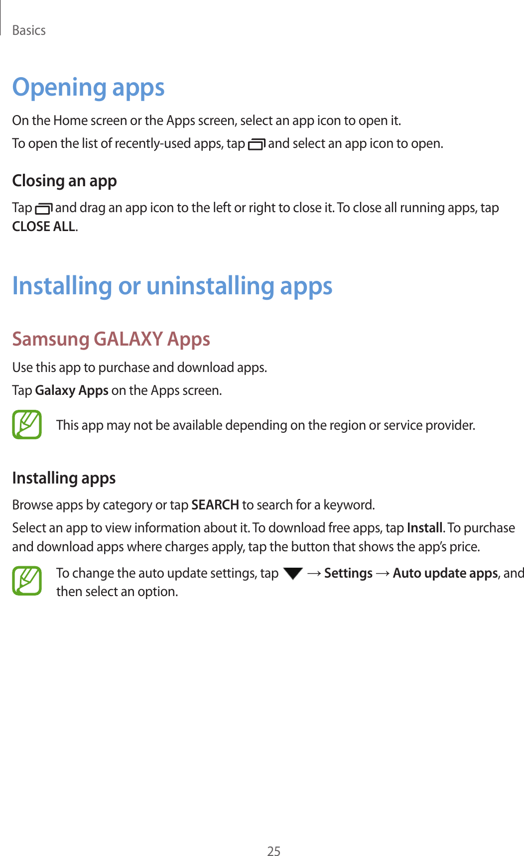 Basics25Opening appsOn the Home screen or the Apps screen, select an app icon to open it.To open the list of recently-used apps, tap and select an app icon to open.Closing an appTap and drag an app icon to the left or right to close it. To close all running apps, tap CLOSE ALL.Installing or uninstalling appsSamsung GALAXY AppsUse this app to purchase and download apps.Tap Galaxy Apps on the Apps screen.This app may not be available depending on the region or service provider.Installing appsBrowse apps by category or tap SEARCH to search for a keyword.Select an app to view information about it. To download free apps, tap Install. To purchase and download apps where charges apply, tap the button that shows the app’s price.To change the auto update settings, tap → Settings → Auto update apps, and then select an option.