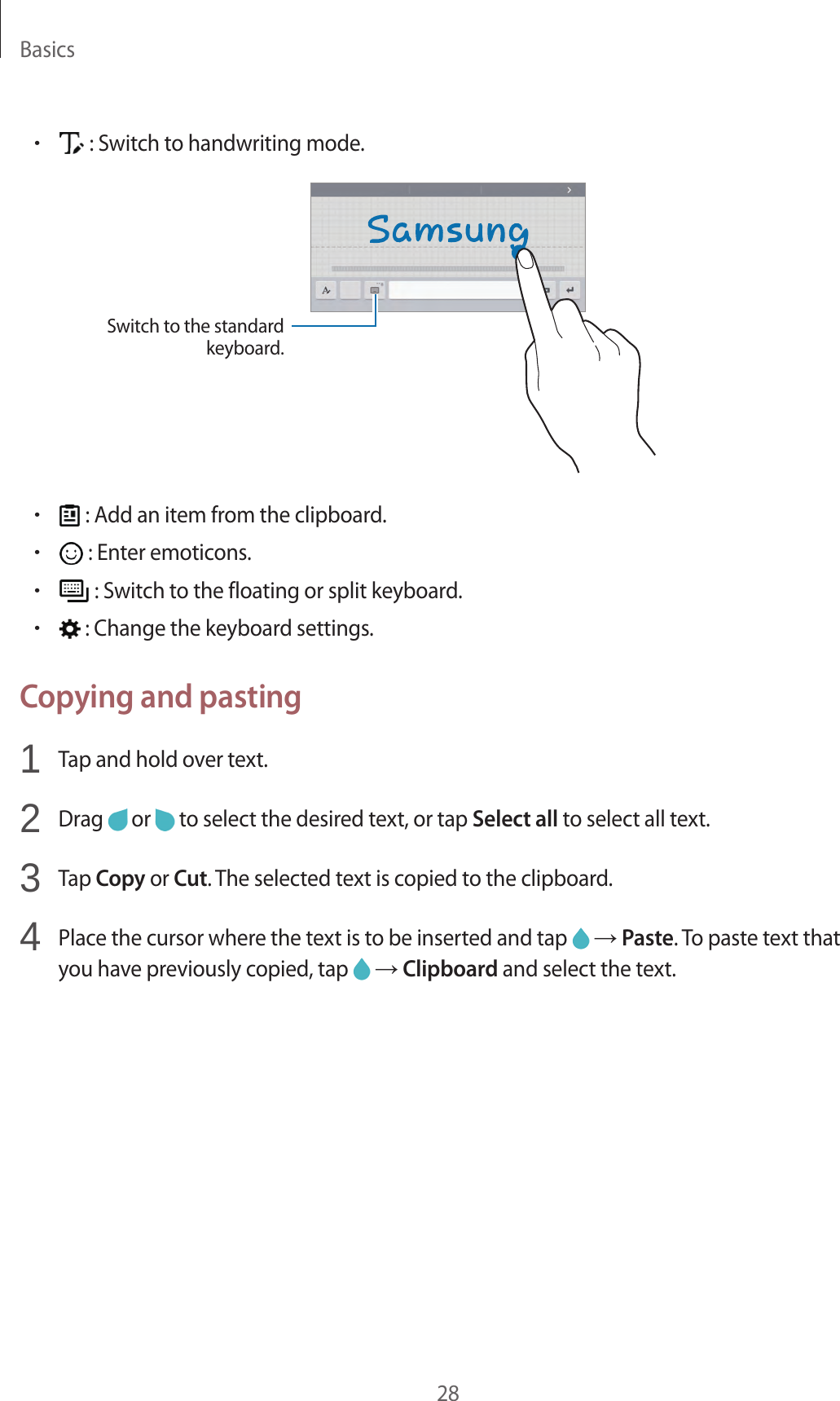 Basics28• : Switch to handwriting mode.Switch to the standard keyboard.• : Add an item from the clipboard.• : Enter emoticons.• : Switch to the floating or split keyboard.• : Change the keyboard settings.Copying and pasting1 Tap and hold over text.2 Drag or to select the desired text, or tap Select all to select all text.3 Tap Copy or Cut. The selected text is copied to the clipboard.4 Place the cursor where the text is to be inserted and tap → Paste. To paste text that you have previously copied, tap → Clipboard and select the text.