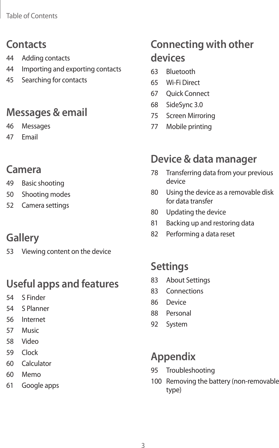 Table of Contents3Connecting with other devices63 Bluetooth65 Wi-Fi Direct67 Quick Connect68 SideSync 3.075 Screen Mirroring77 Mobile printingDevice & data manager78 Transferring data from your previous device80 Using the device as a removable disk for data transfer80 Updating the device81 Backing up and restoring data82 Performing a data resetSettings83 About Settings83 Connections86 Device88 Personal92 SystemAppendix95 Troubleshooting100 Removing the battery (non-removable type)Contacts44 Adding contacts44 Importing and exporting contacts45 Searching for contactsMessages & email46 Messages47 EmailCamera49 Basic shooting50 Shooting modes52 Camera settingsGallery53 Viewing content on the deviceUseful apps and features54 S Finder54 S Planner56 Internet57 Music58 Video59 Clock60 Calculator60 Memo61 Google apps